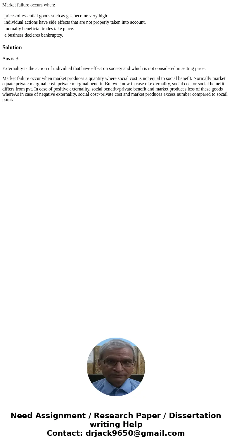 Market failure occurs when: prices of essential goods such as gas become very high. individual actions have side effects that are not properly taken into accoun Market failure occurs when: prices of essential goods such as gas become very high. individual actions have side effects that are not properly taken into accoun