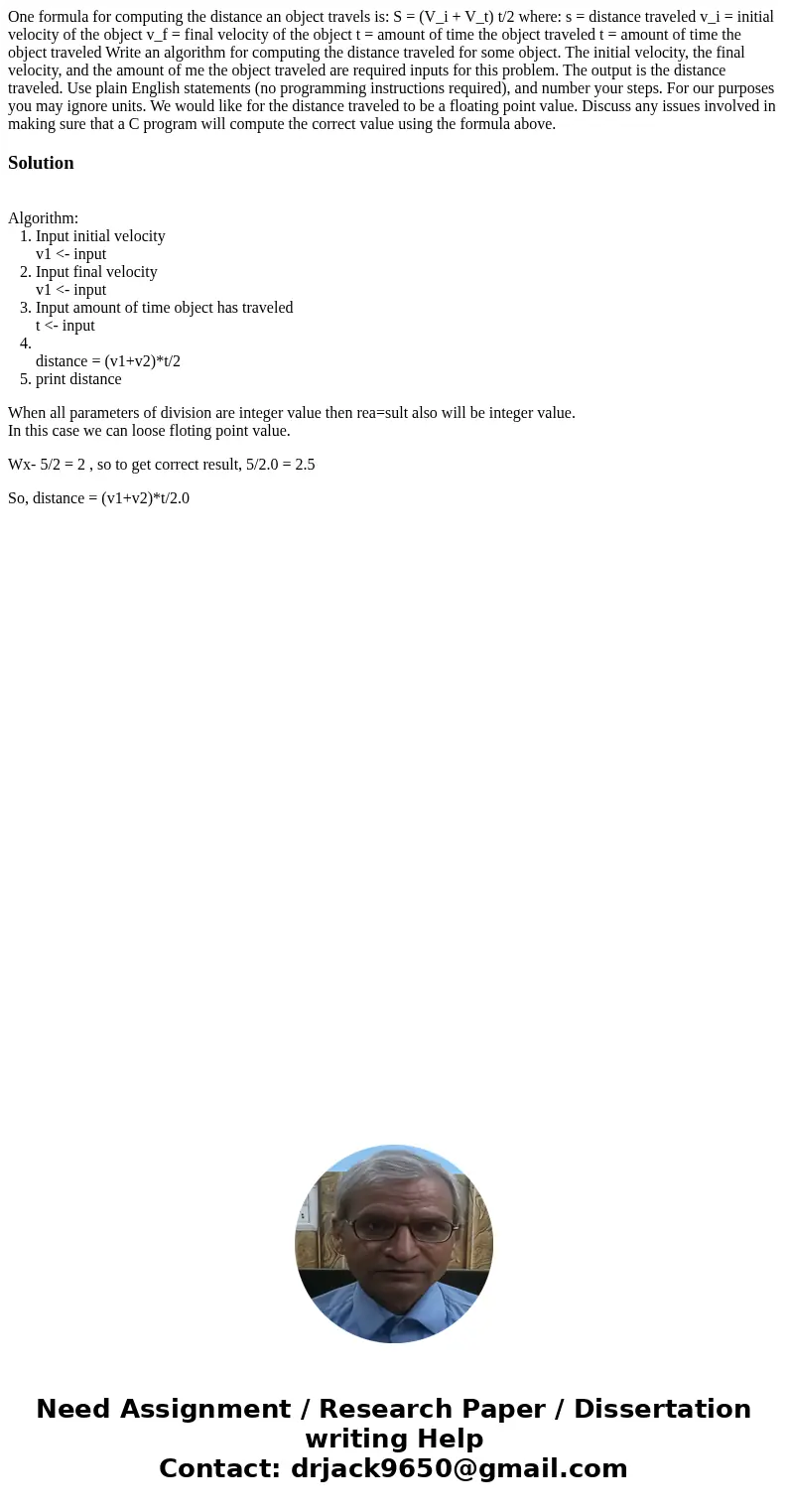  One formula for computing the distance an object travels is: S = (V_i + V_t) t/2 where: s = distance traveled v_i = initial velocity of the object v_f = final 
