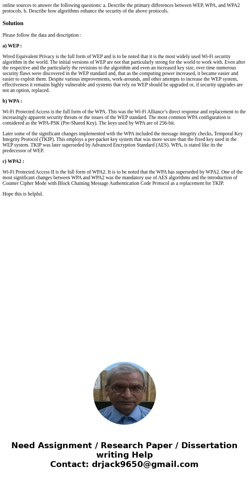 online sources to answer the following questions: a. Describe the primary differences between WEP, WPA, and WPA2 protocols. b. Describe how algorithms enhance t online sources to answer the following questions: a. Describe the primary differences between WEP, WPA, and WPA2 protocols. b. Describe how algorithms enhance t
