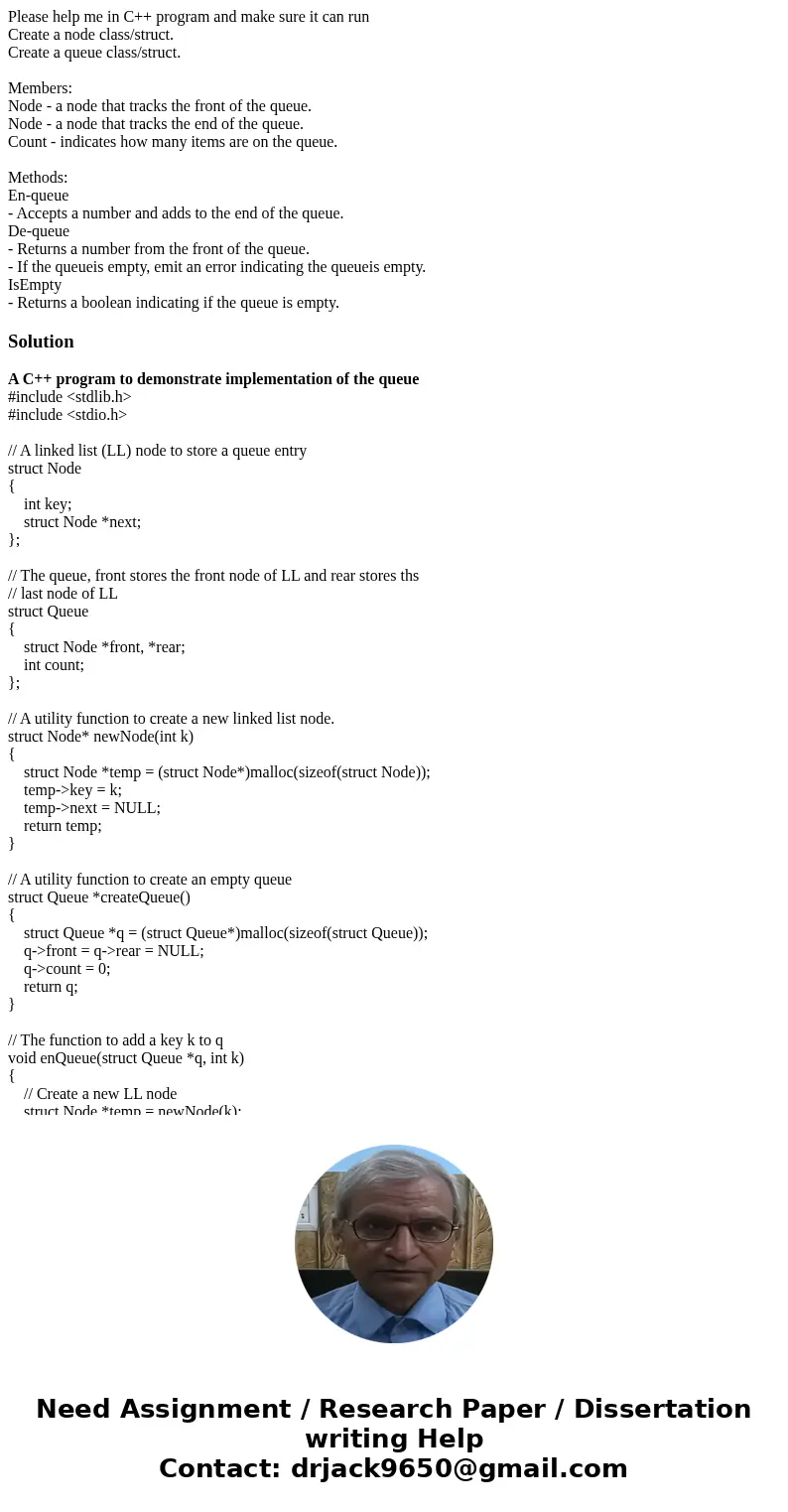 Please help me in C++ program and make sure it can run Create a node class/struct. Create a queue class/struct. Members: Node - a node that tracks the front of  Please help me in C++ program and make sure it can run Create a node class/struct. Create a queue class/struct. Members: Node - a node that tracks the front of