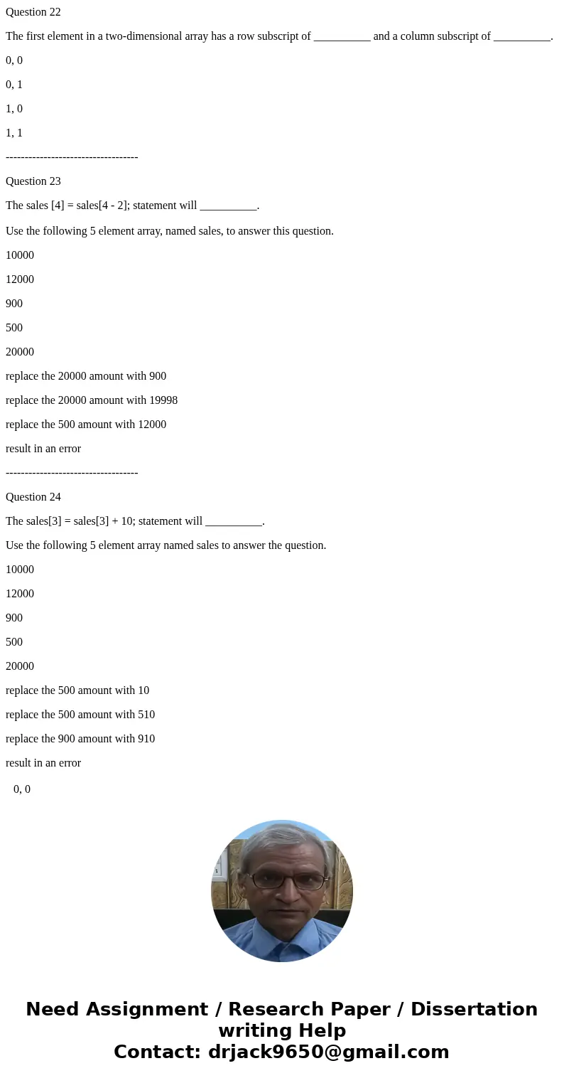 Question 22 The first element in a two-dimensional array has a row subscript of __________ and a column subscript of __________. 0, 0 0, 1 1, 0 1, 1 ----------- Question 22 The first element in a two-dimensional array has a row subscript of __________ and a column subscript of __________. 0, 0 0, 1 1, 0 1, 1 -----------
