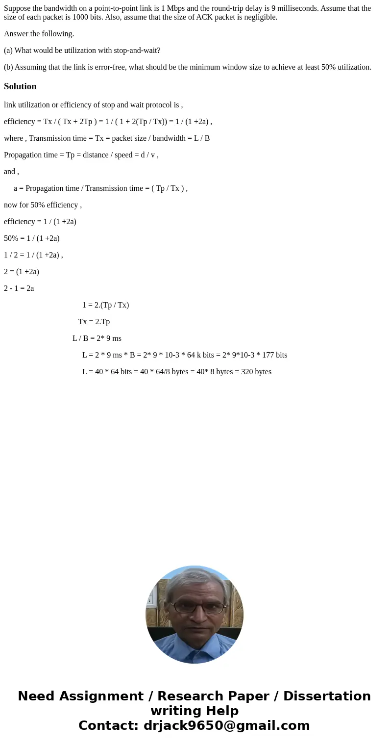 Suppose the bandwidth on a point-to-point link is 1 Mbps and the round-trip delay is 9 milliseconds. Assume that the size of each packet is 1000 bits. Also, ass Suppose the bandwidth on a point-to-point link is 1 Mbps and the round-trip delay is 9 milliseconds. Assume that the size of each packet is 1000 bits. Also, ass