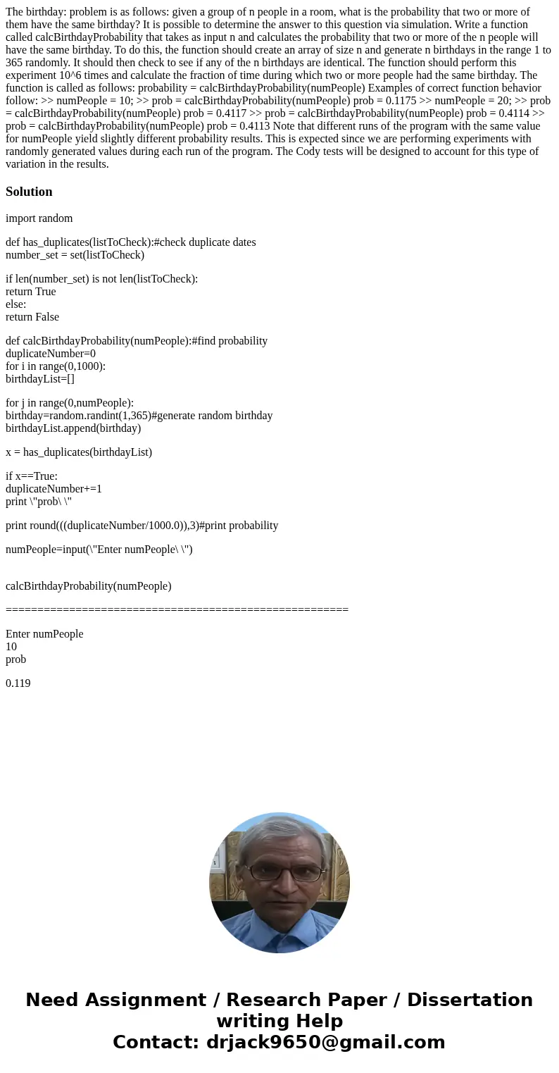 The birthday: problem is as follows: given a group of n people in a room, what is the probability that two or more of them have the same birthday? It is possib  The birthday: problem is as follows: given a group of n people in a room, what is the probability that two or more of them have the same birthday? It is possib