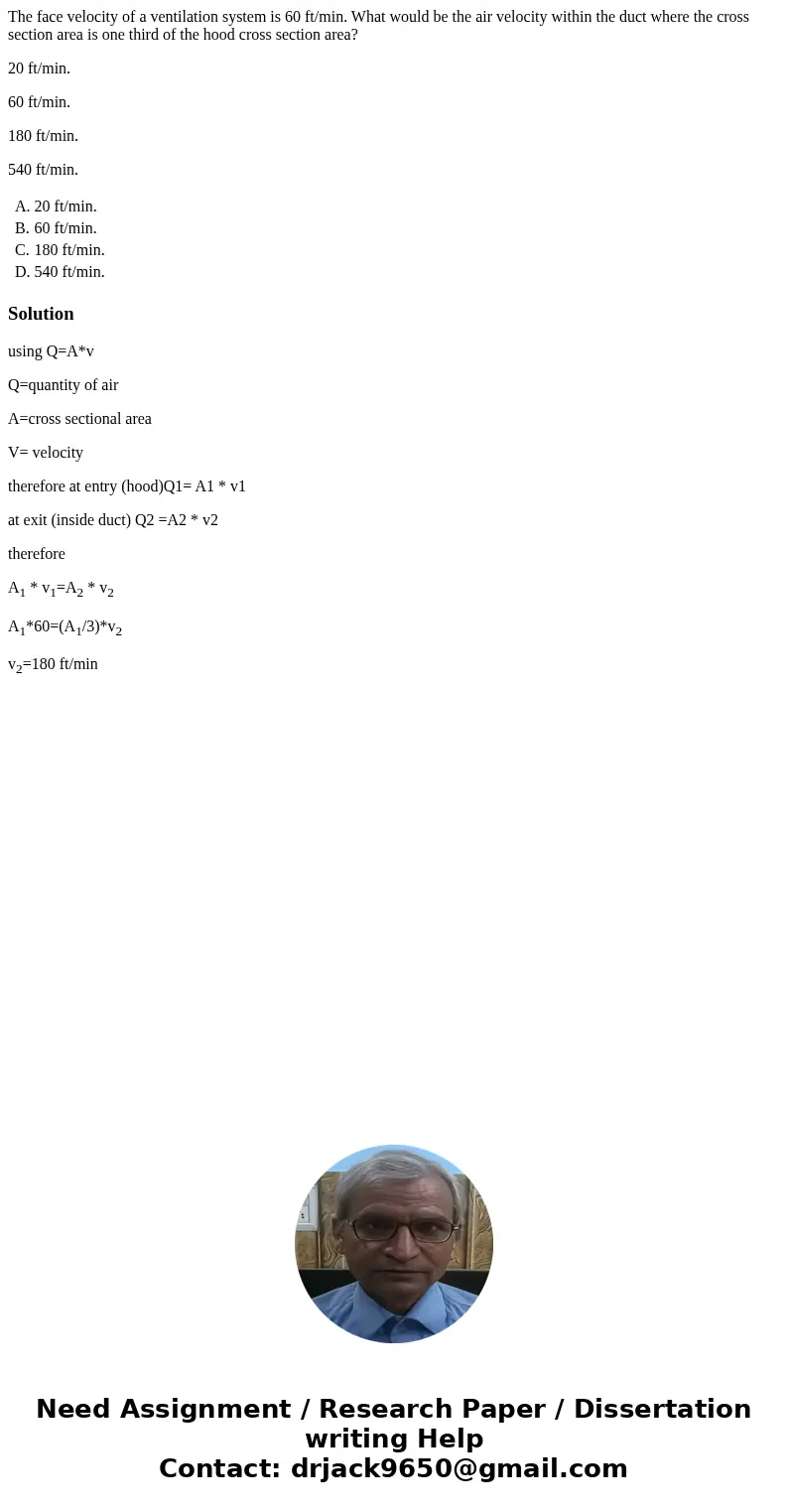 The face velocity of a ventilation system is 60 ft/min. What would be the air velocity within the duct where the cross section area is one third of the hood cro The face velocity of a ventilation system is 60 ft/min. What would be the air velocity within the duct where the cross section area is one third of the hood cro