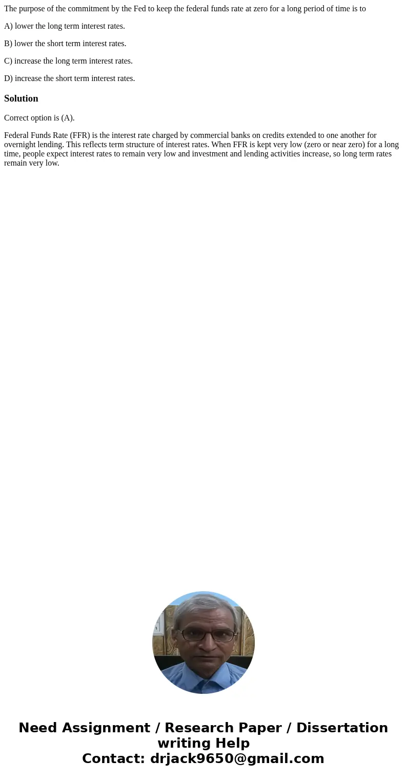 The purpose of the commitment by the Fed to keep the federal funds rate at zero for a long period of time is to A) lower the long term interest rates. B) lower 