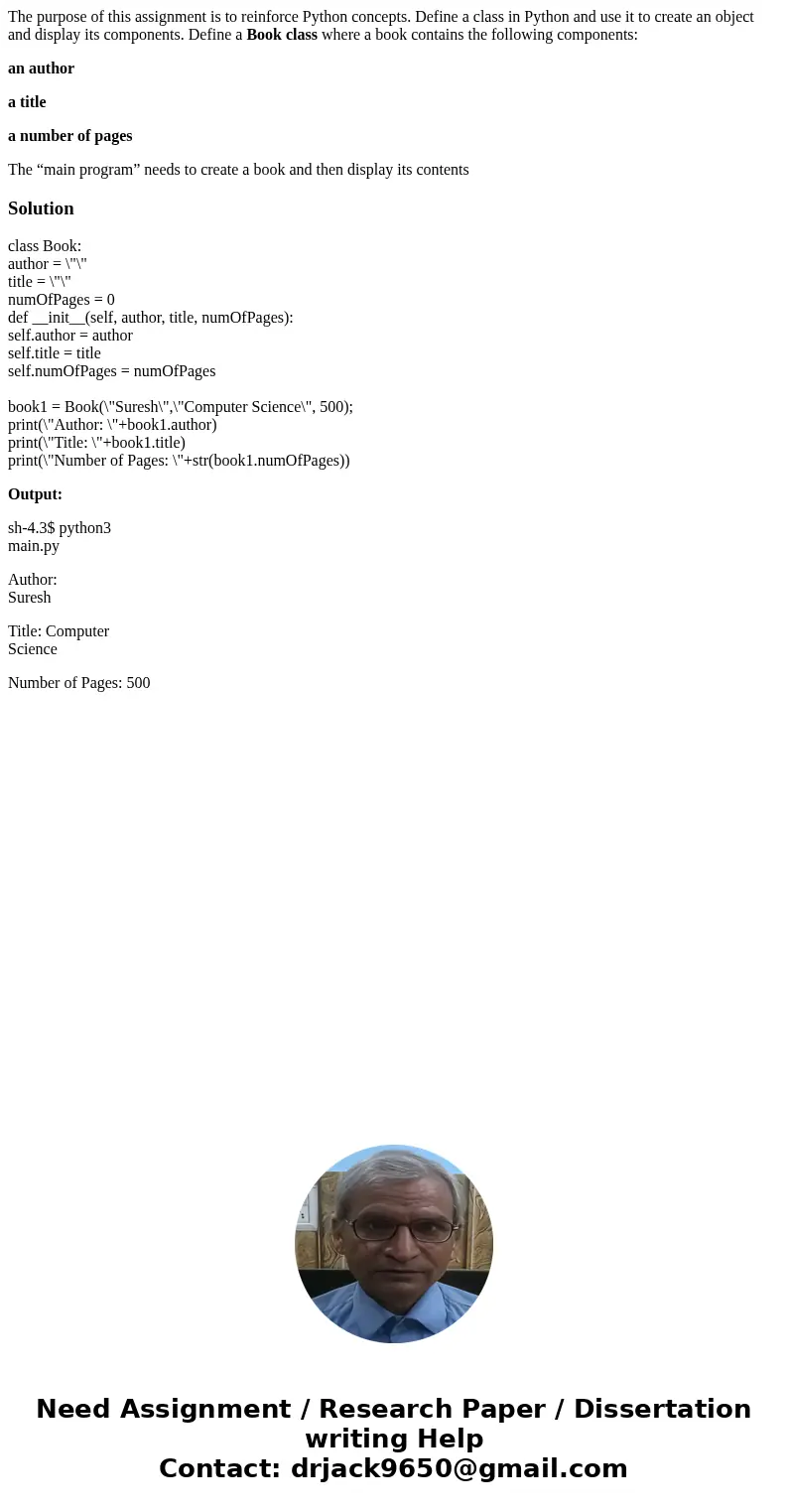 The purpose of this assignment is to reinforce Python concepts. Define a class in Python and use it to create an object and display its components. Define a Boo The purpose of this assignment is to reinforce Python concepts. Define a class in Python and use it to create an object and display its components. Define a Boo