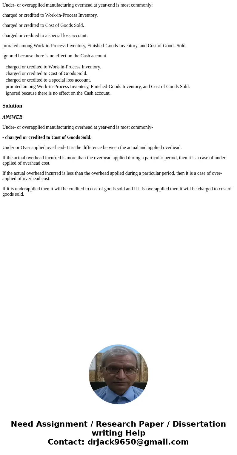 Under- or overapplied manufacturing overhead at year-end is most commonly: charged or credited to Work-in-Process Inventory. charged or credited to Cost of Good