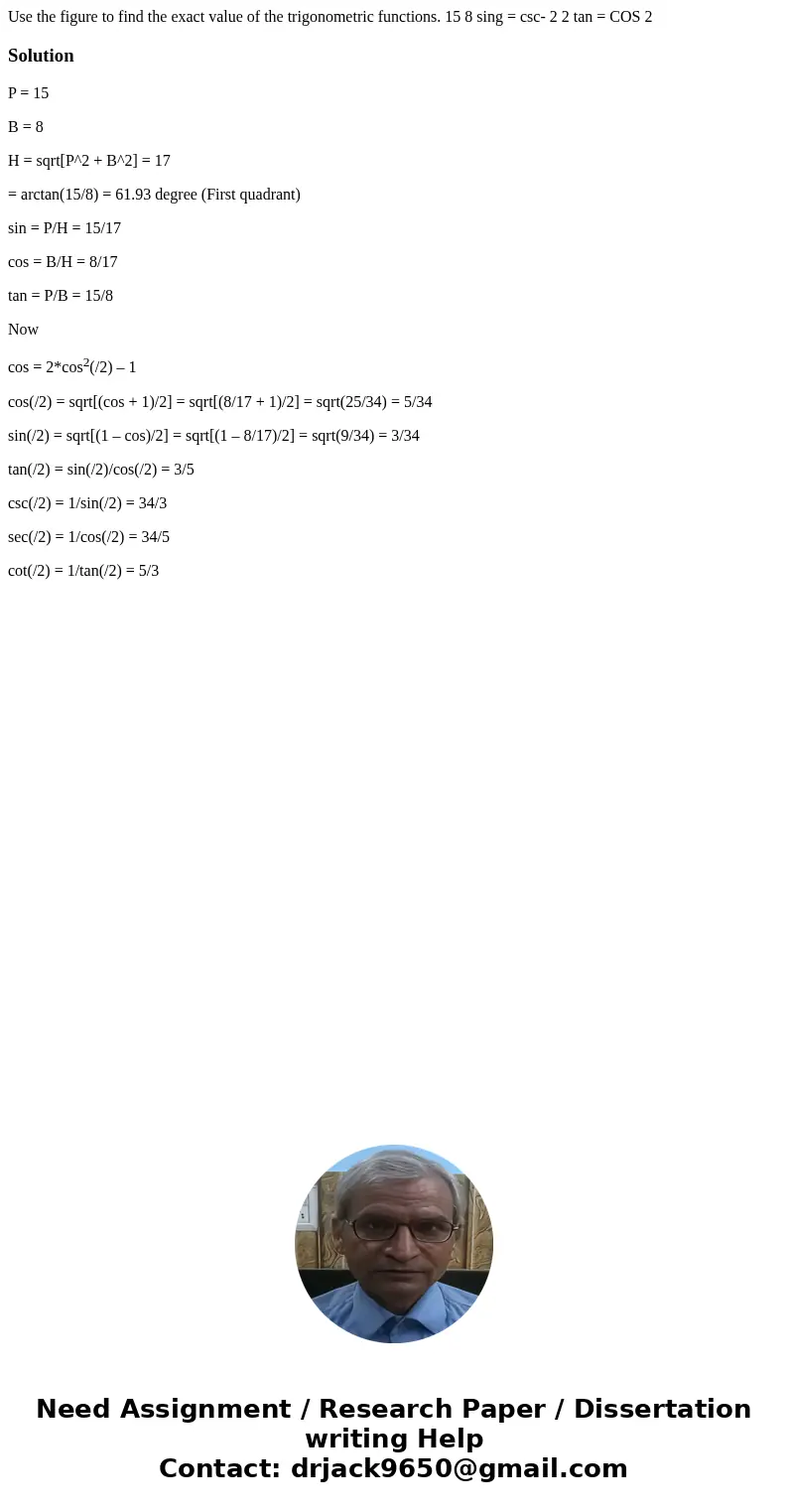  Use the figure to find the exact value of the trigonometric functions. 15 8 sing = csc- 2 2 tan = COS 2 SolutionP = 15 B = 8 H = sqrt[P^2 + B^2] = 17 = arctan(