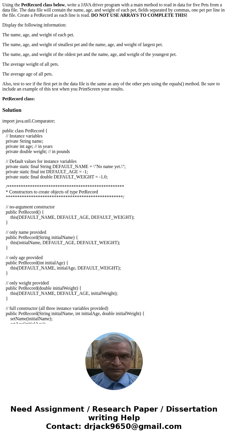 Using the PetRecord class below, write a JAVA driver program with a main method to read in data for five Pets from a data file. The data file will contain the n Using the PetRecord class below, write a JAVA driver program with a main method to read in data for five Pets from a data file. The data file will contain the n