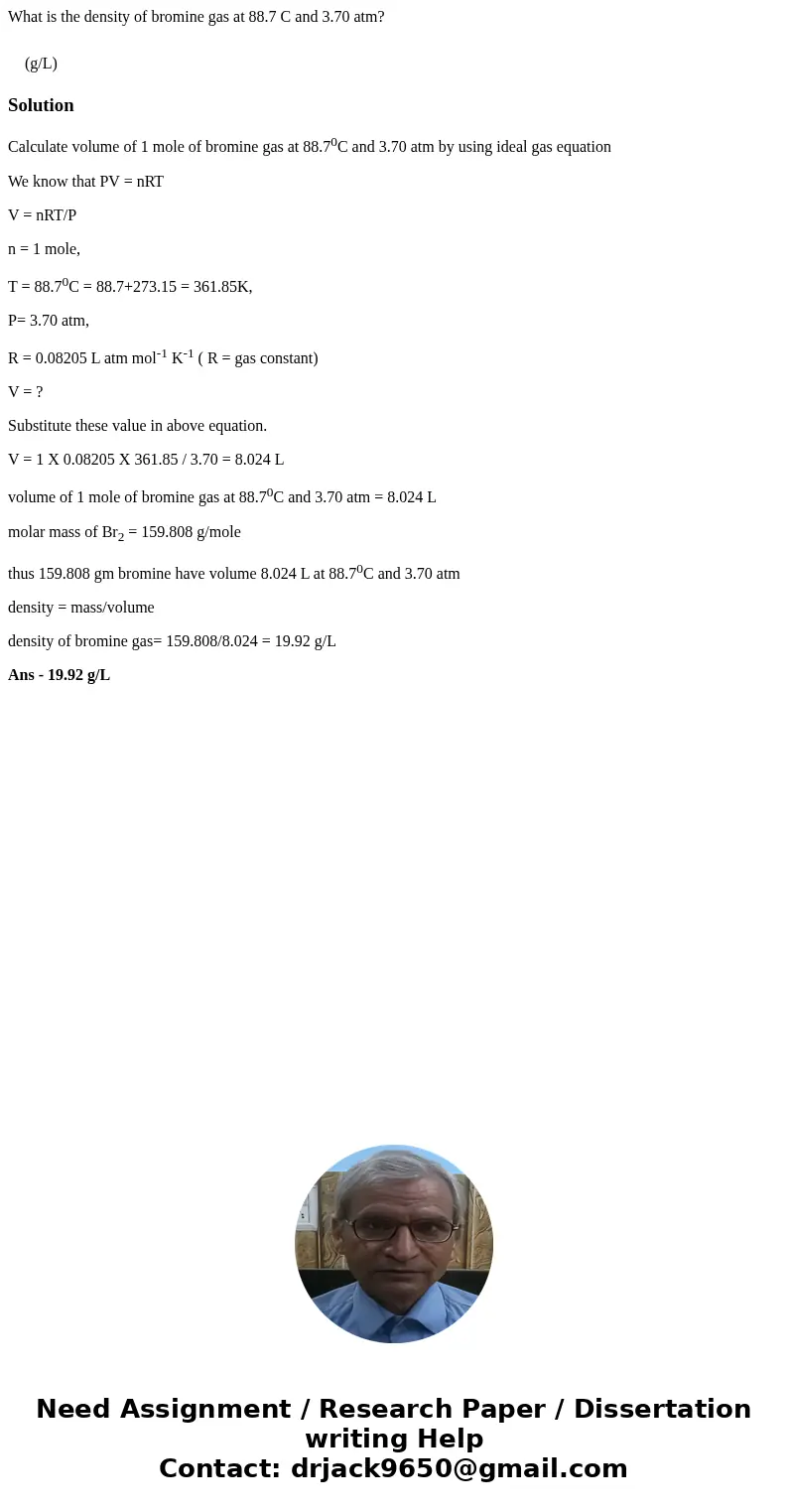 What is the density of bromine gas at 88.7 C and 3.70 atm? (g/L) SolutionCalculate volume of 1 mole of bromine gas at 88.70C and 3.70 atm by using ideal gas equ What is the density of bromine gas at 88.7 C and 3.70 atm? (g/L) SolutionCalculate volume of 1 mole of bromine gas at 88.70C and 3.70 atm by using ideal gas equ