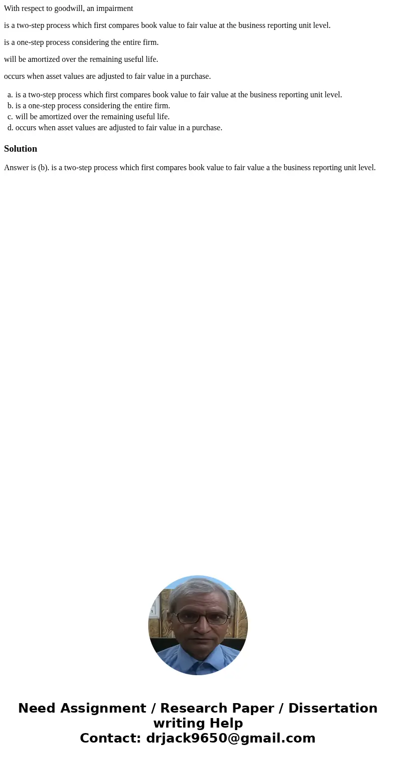 With respect to goodwill, an impairment is a two-step process which first compares book value to fair value at the business reporting unit level. is a one-step 