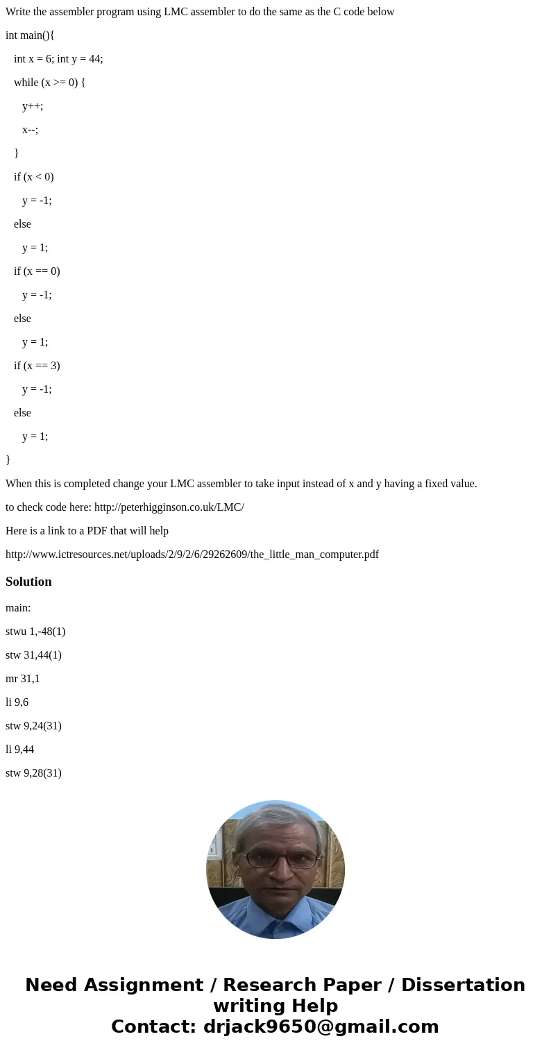 Write the assembler program using LMC assembler to do the same as the C code below int main(){ int x = 6; int y = 44; while (x >= 0) { y++; x--; } if (x < Write the assembler program using LMC assembler to do the same as the C code below int main(){ int x = 6; int y = 44; while (x >= 0) { y++; x--; } if (x <