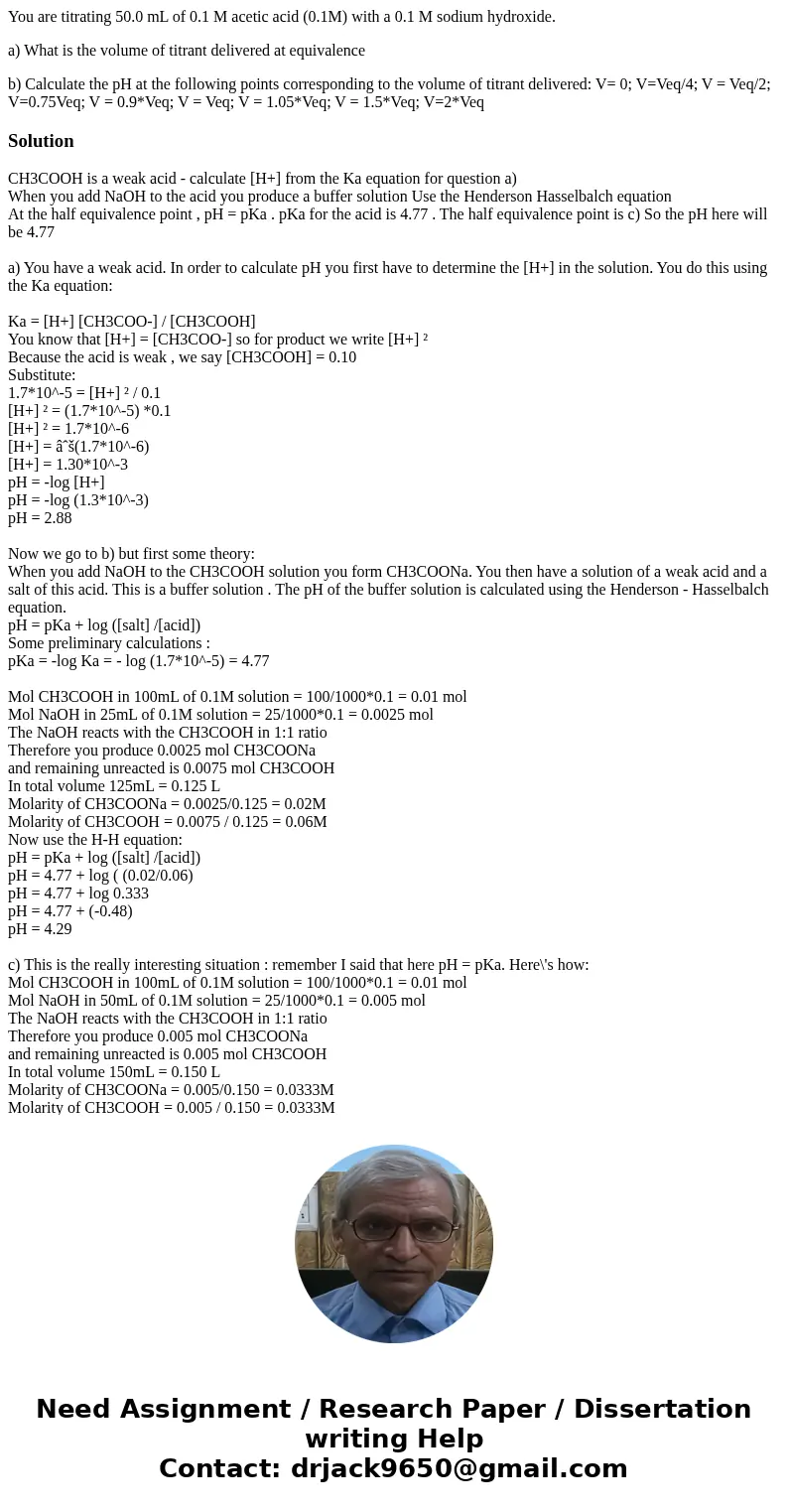 You are titrating 50.0 mL of 0.1 M acetic acid (0.1M) with a 0.1 M sodium hydroxide. a) What is the volume of titrant delivered at equivalence b) Calculate the 