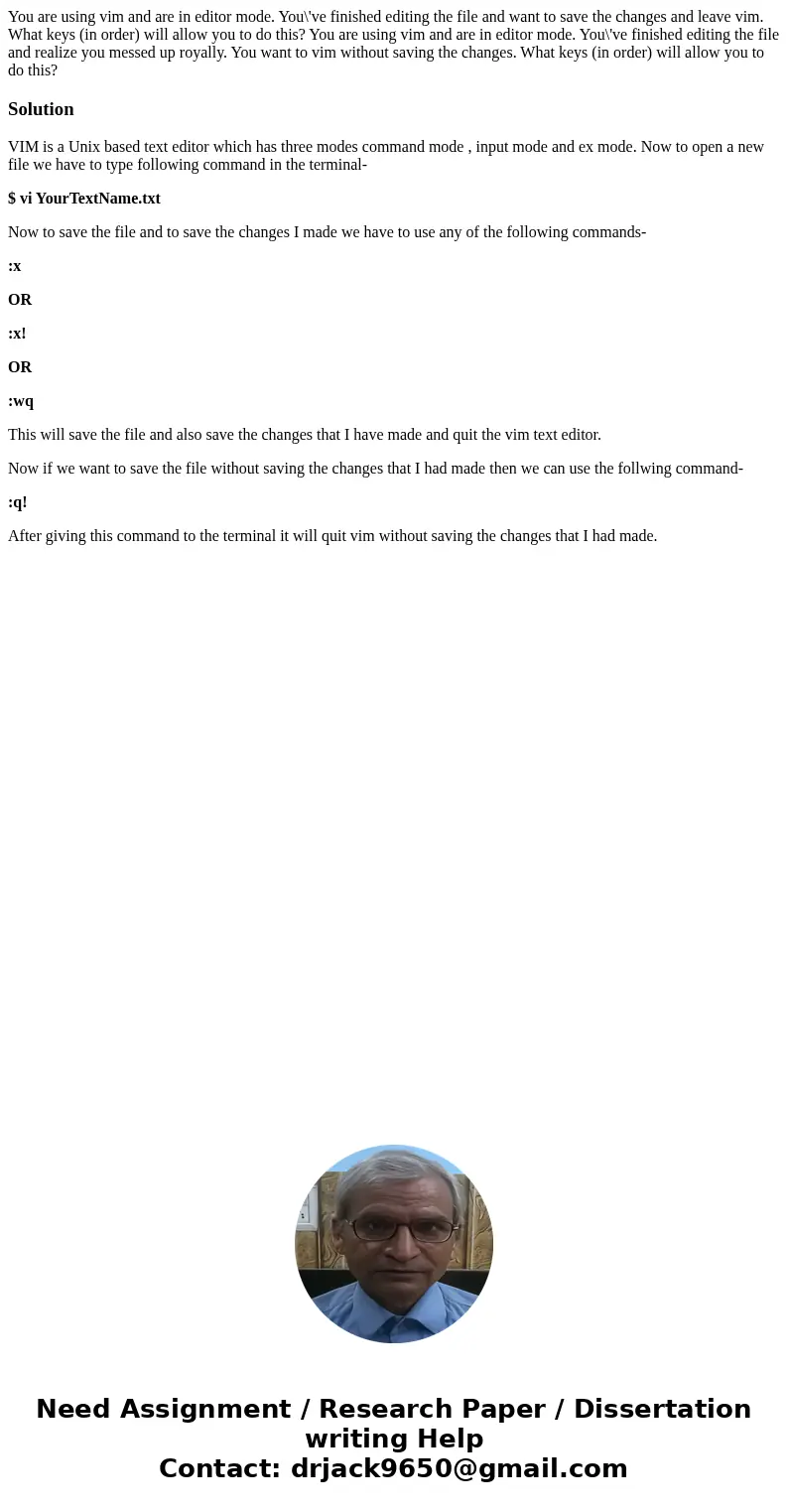You are using vim and are in editor mode. You\'ve finished editing the file and want to save the changes and leave vim. What keys (in order) will allow you to   You are using vim and are in editor mode. You\'ve finished editing the file and want to save the changes and leave vim. What keys (in order) will allow you to