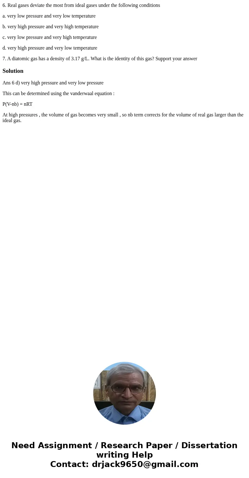 6. Real gases deviate the most from ideal gases under the following conditions a. very low pressure and very low temperature b. very high pressure and very high 6. Real gases deviate the most from ideal gases under the following conditions a. very low pressure and very low temperature b. very high pressure and very high