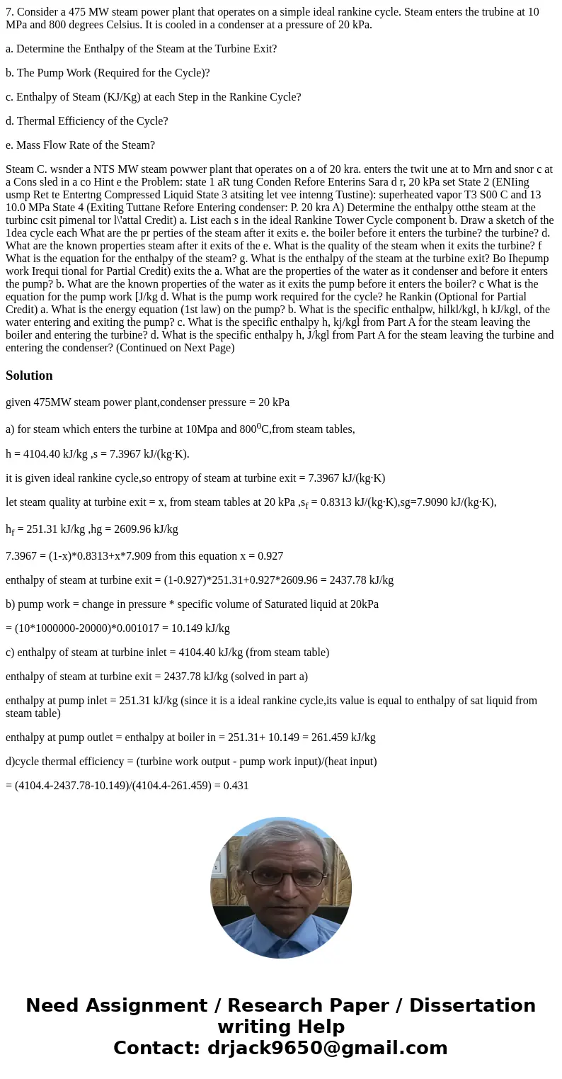 7. Consider a 475 MW steam power plant that operates on a simple ideal rankine cycle. Steam enters the trubine at 10 MPa and 800 degrees Celsius. It is cooled i