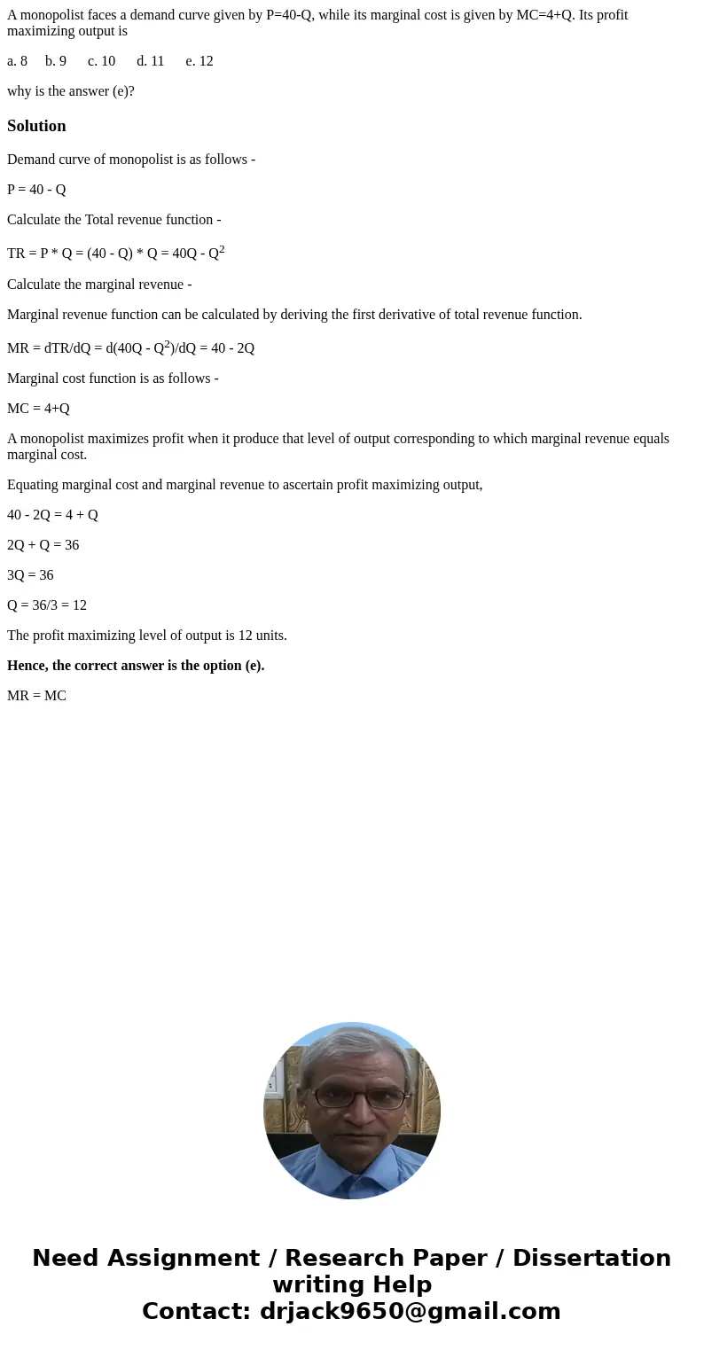 A monopolist faces a demand curve given by P=40-Q, while its marginal cost is given by MC=4+Q. Its profit maximizing output is a. 8 b. 9 c. 10 d. 11 e. 12 why i