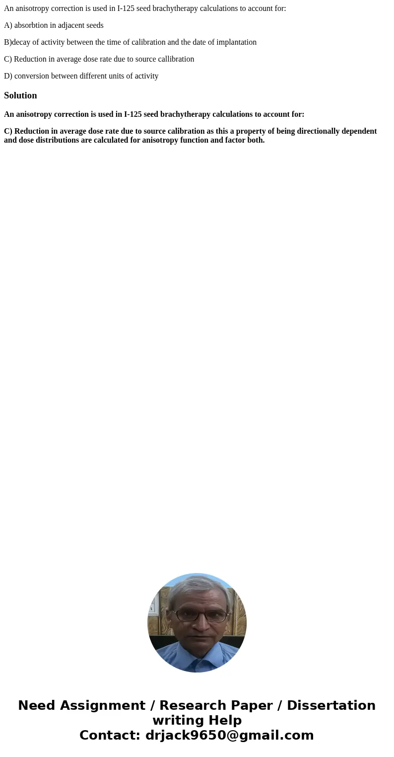 An anisotropy correction is used in I-125 seed brachytherapy calculations to account for: A) absorbtion in adjacent seeds B)decay of activity between the time o An anisotropy correction is used in I-125 seed brachytherapy calculations to account for: A) absorbtion in adjacent seeds B)decay of activity between the time o