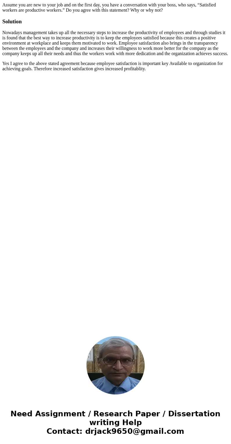 Assume you are new to your job and on the first day, you have a conversation with your boss, who says, “Satisfied workers are productive workers.” Do you agree  Assume you are new to your job and on the first day, you have a conversation with your boss, who says, “Satisfied workers are productive workers.” Do you agree