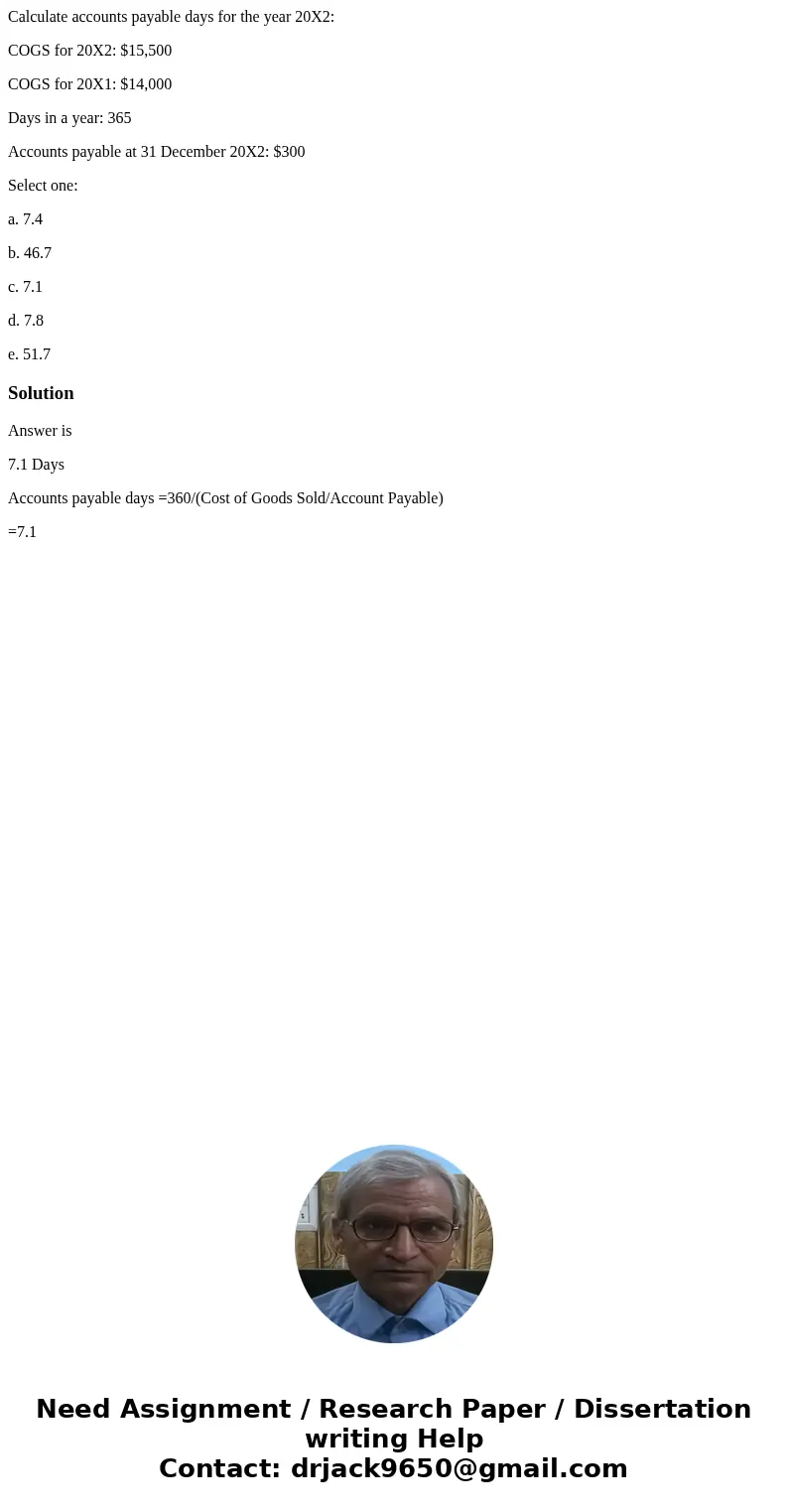 Calculate accounts payable days for the year 20X2: COGS for 20X2: $15,500 COGS for 20X1: $14,000 Days in a year: 365 Accounts payable at 31 December 20X2: $300  Calculate accounts payable days for the year 20X2: COGS for 20X2: $15,500 COGS for 20X1: $14,000 Days in a year: 365 Accounts payable at 31 December 20X2: $300