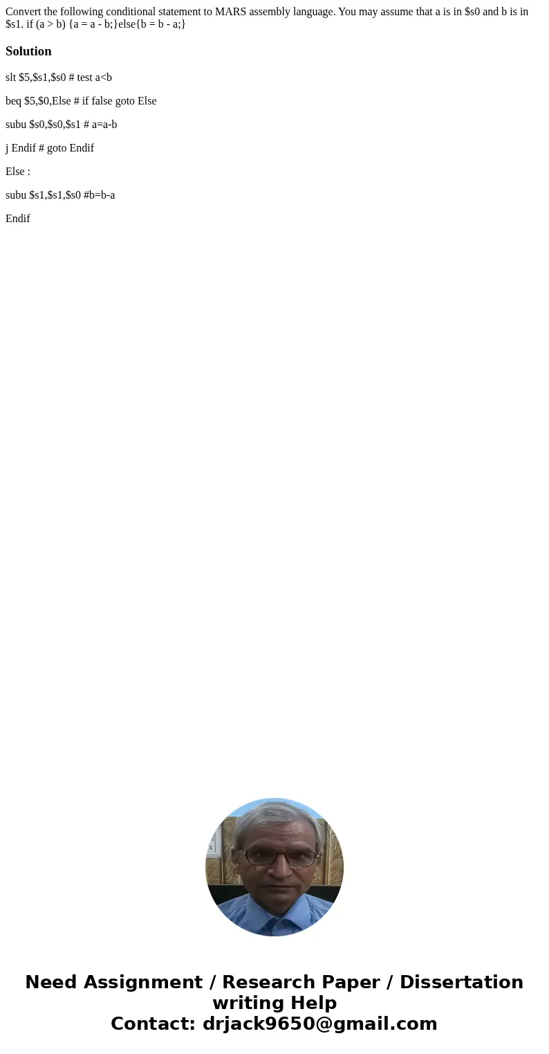  Convert the following conditional statement to MARS assembly language. You may assume that a is in $s0 and b is in $s1. if (a > b) {a = a - b;}else{b = b - 
