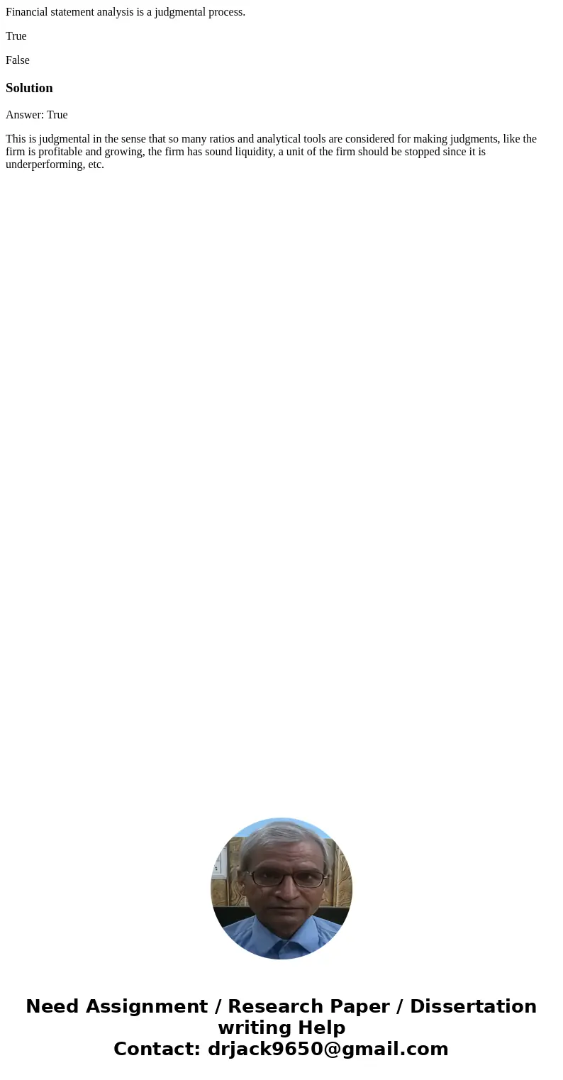 Financial statement analysis is a judgmental process. True FalseSolutionAnswer: True This is judgmental in the sense that so many ratios and analytical tools ar