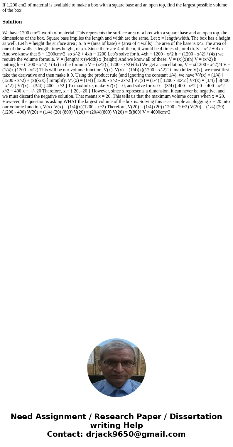 If 1,200 cm2 of material is available to make a box with a square base and an open top, find the largest possible volume of the box.Solution We have 1200 cm^2 w If 1,200 cm2 of material is available to make a box with a square base and an open top, find the largest possible volume of the box.Solution We have 1200 cm^2 w