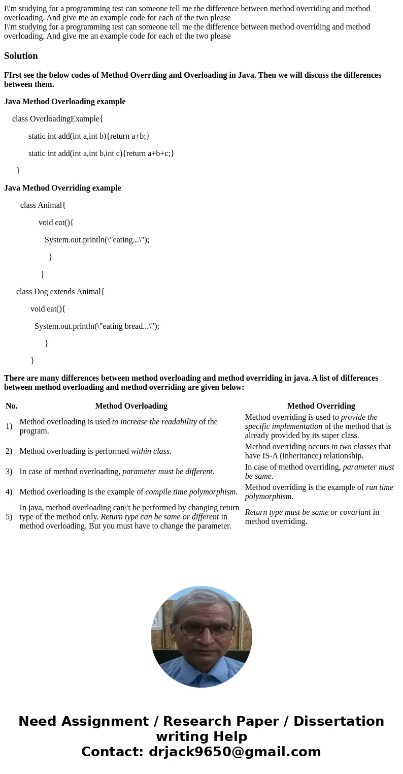 I\'m studying for a programming test can someone tell me the difference between method overriding and method overloading. And give me an example code for each o I\'m studying for a programming test can someone tell me the difference between method overriding and method overloading. And give me an example code for each o