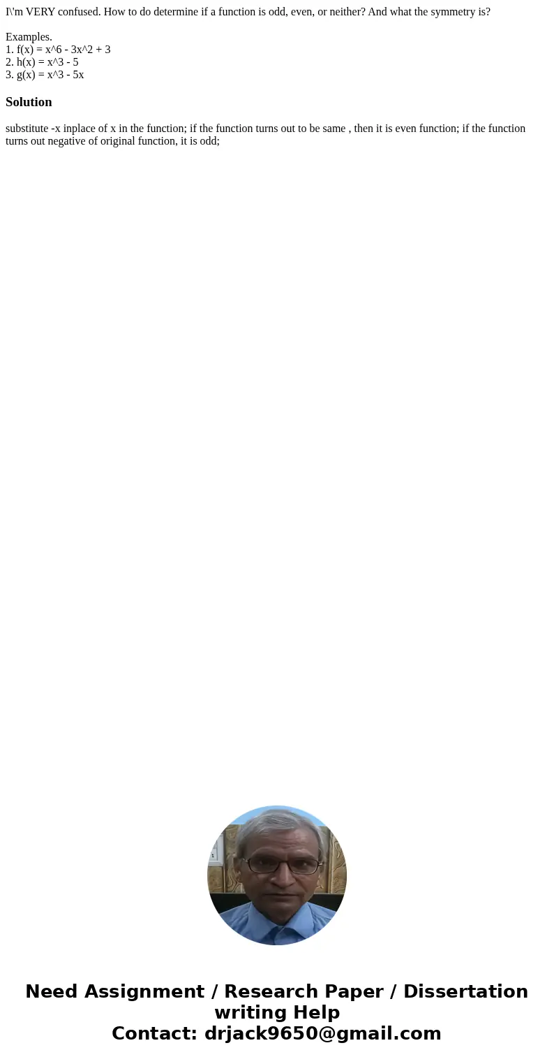 I\'m VERY confused. How to do determine if a function is odd, even, or neither? And what the symmetry is? Examples. 1. f(x) = x^6 - 3x^2 + 3 2. h(x) = x^3 - 5 3 I\'m VERY confused. How to do determine if a function is odd, even, or neither? And what the symmetry is? Examples. 1. f(x) = x^6 - 3x^2 + 3 2. h(x) = x^3 - 5 3