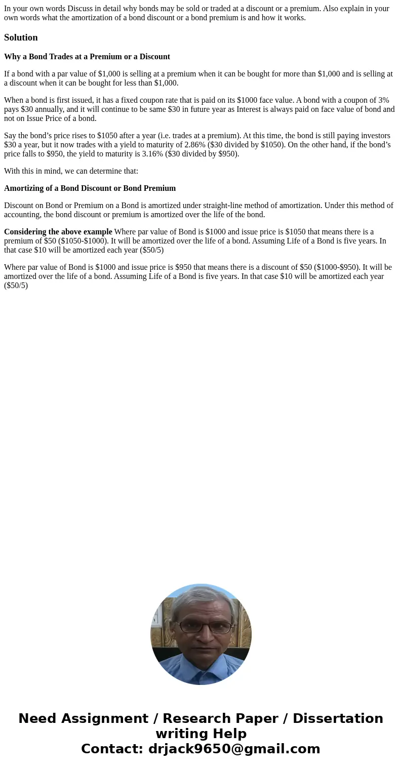 In your own words Discuss in detail why bonds may be sold or traded at a discount or a premium. Also explain in your own words what the amortization of a bond d In your own words Discuss in detail why bonds may be sold or traded at a discount or a premium. Also explain in your own words what the amortization of a bond d