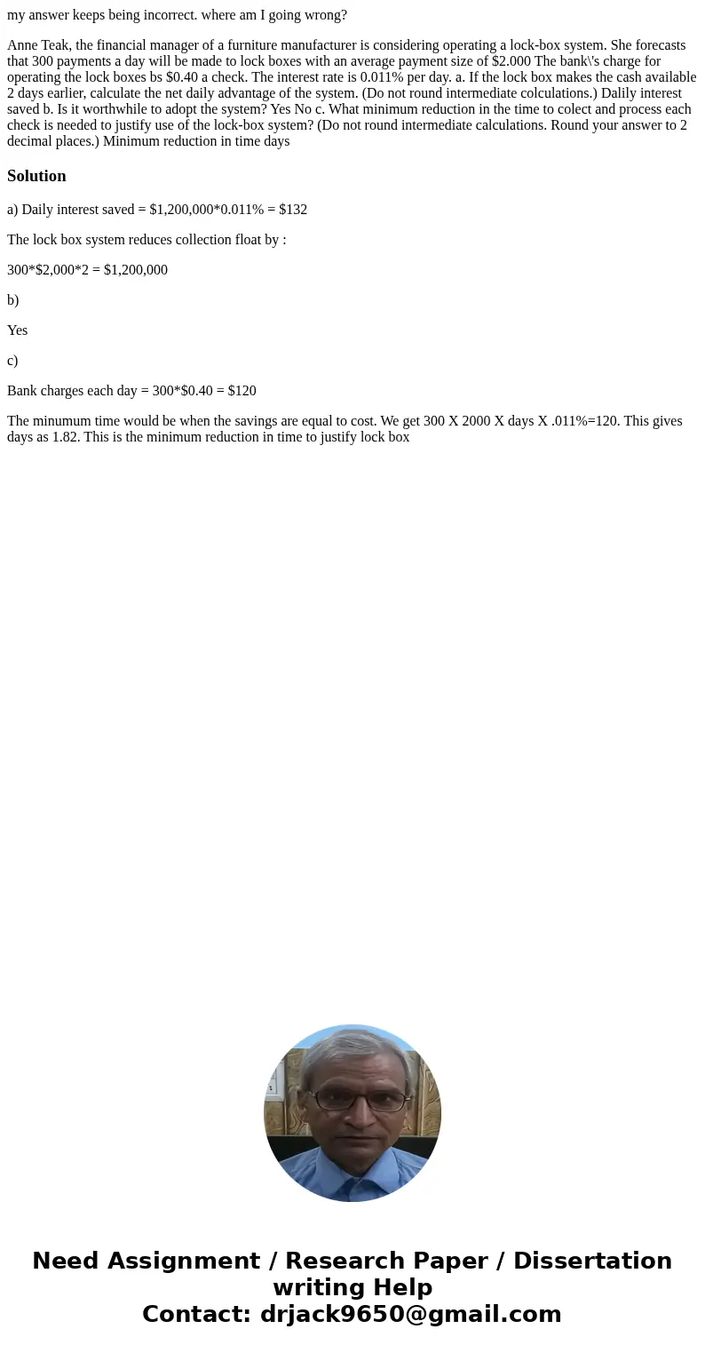 my answer keeps being incorrect. where am I going wrong? Anne Teak, the financial manager of a furniture manufacturer is considering operating a lock-box syste  my answer keeps being incorrect. where am I going wrong? Anne Teak, the financial manager of a furniture manufacturer is considering operating a lock-box syste