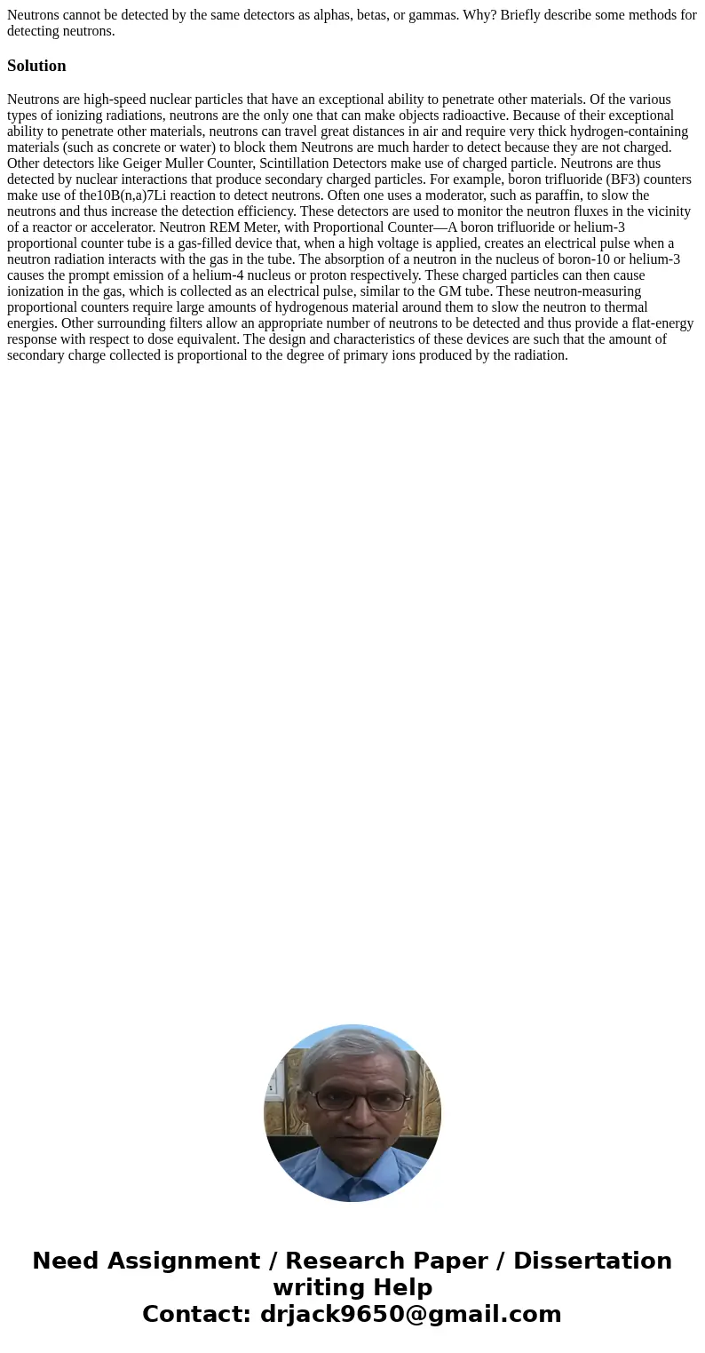 Neutrons cannot be detected by the same detectors as alphas, betas, or gammas. Why? Briefly describe some methods for detecting neutrons.Solution Neutrons are   Neutrons cannot be detected by the same detectors as alphas, betas, or gammas. Why? Briefly describe some methods for detecting neutrons.Solution Neutrons are