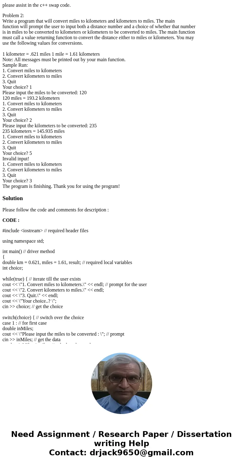 please assist in the c++ swap code. Problem 2: Write a program that will convert miles to kilometers and kilometers to miles. The main function will prompt the 