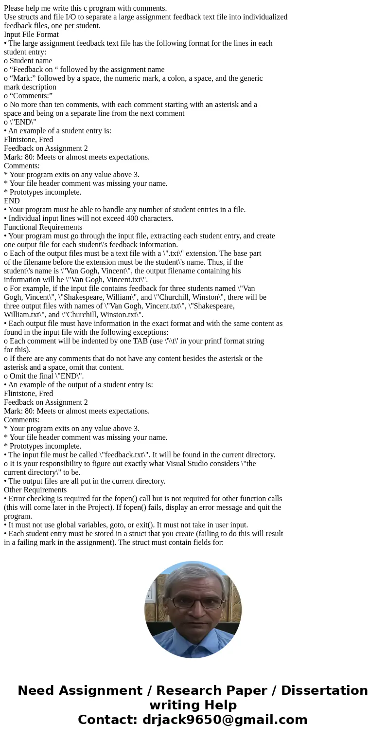Please help me write this c program with comments. Use structs and file I/O to separate a large assignment feedback text file into individualized feedback files Please help me write this c program with comments. Use structs and file I/O to separate a large assignment feedback text file into individualized feedback files