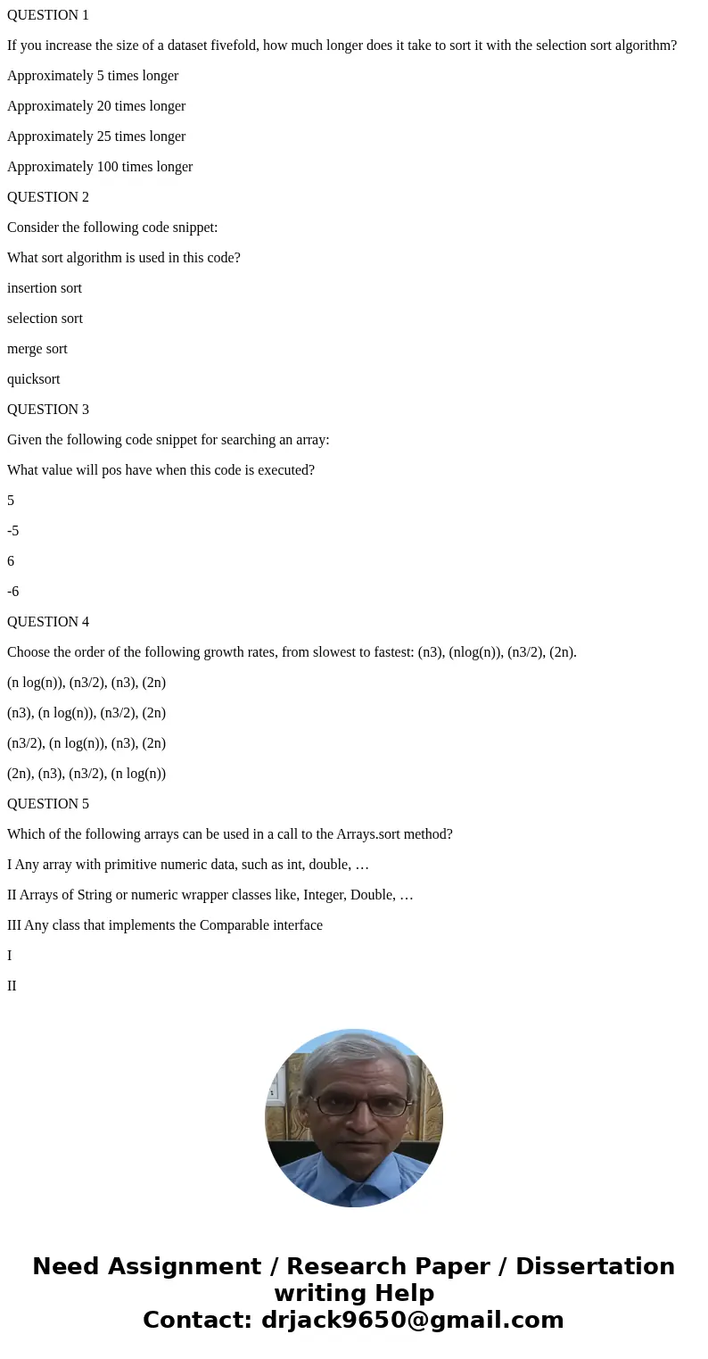 QUESTION 1 If you increase the size of a dataset fivefold, how much longer does it take to sort it with the selection sort algorithm? Approximately 5 times long QUESTION 1 If you increase the size of a dataset fivefold, how much longer does it take to sort it with the selection sort algorithm? Approximately 5 times long