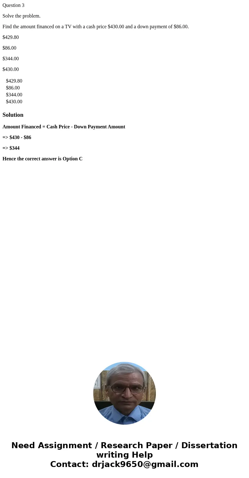 Question 3 Solve the problem. Find the amount financed on a TV with a cash price $430.00 and a down payment of $86.00. $429.80 $86.00 $344.00 $430.00 $429.80 $8 Question 3 Solve the problem. Find the amount financed on a TV with a cash price $430.00 and a down payment of $86.00. $429.80 $86.00 $344.00 $430.00 $429.80 $8