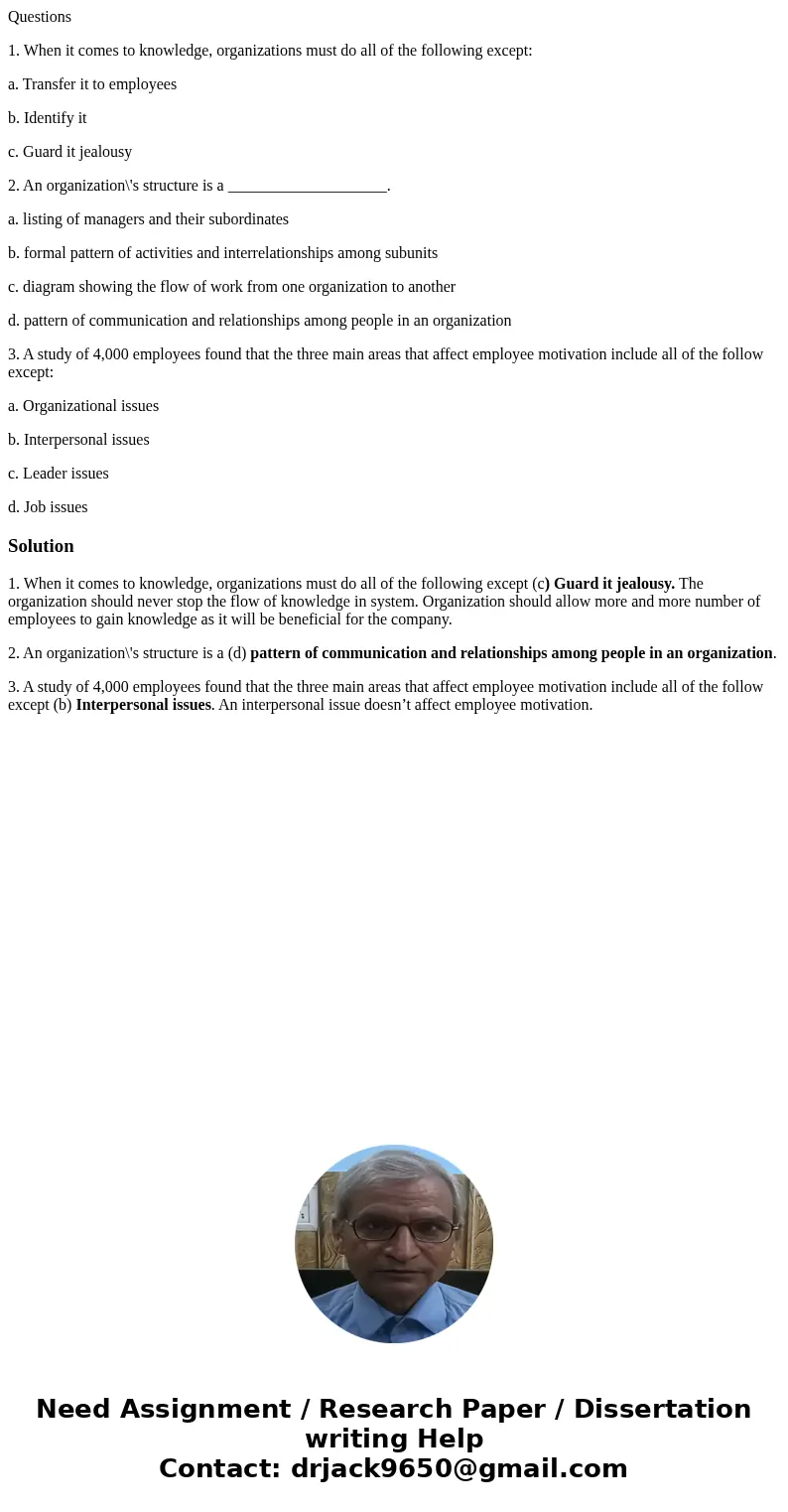 Questions 1. When it comes to knowledge, organizations must do all of the following except: a. Transfer it to employees b. Identify it c. Guard it jealousy 2. A Questions 1. When it comes to knowledge, organizations must do all of the following except: a. Transfer it to employees b. Identify it c. Guard it jealousy 2. A
