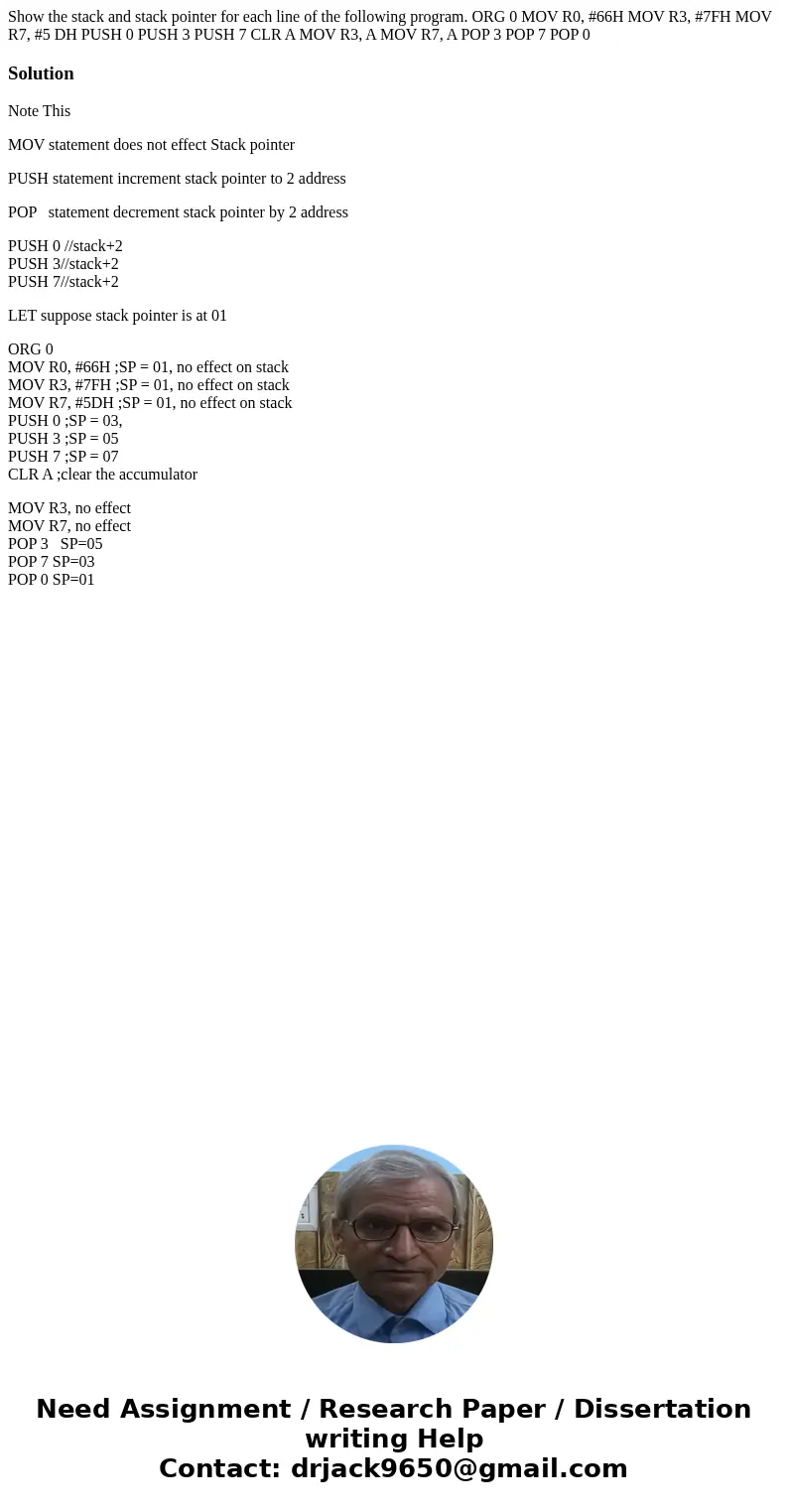 Show the stack and stack pointer for each line of the following program. ORG 0 MOV R0, #66H MOV R3, #7FH MOV R7, #5 DH PUSH 0 PUSH 3 PUSH 7 CLR A MOV R3, A MOV  Show the stack and stack pointer for each line of the following program. ORG 0 MOV R0, #66H MOV R3, #7FH MOV R7, #5 DH PUSH 0 PUSH 3 PUSH 7 CLR A MOV R3, A MOV