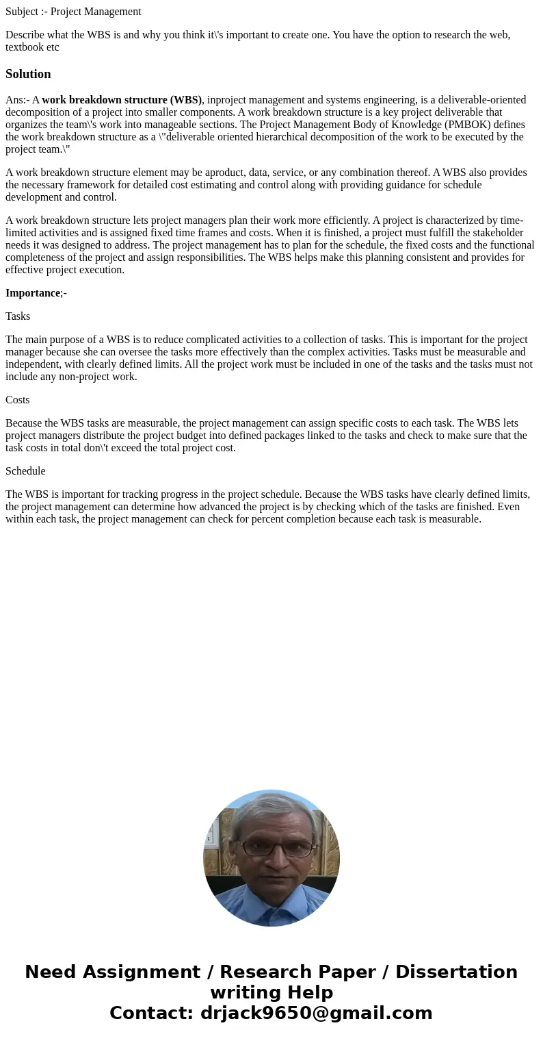 Subject :- Project Management Describe what the WBS is and why you think it\'s important to create one. You have the option to research the web, textbook etcSol Subject :- Project Management Describe what the WBS is and why you think it\'s important to create one. You have the option to research the web, textbook etcSol