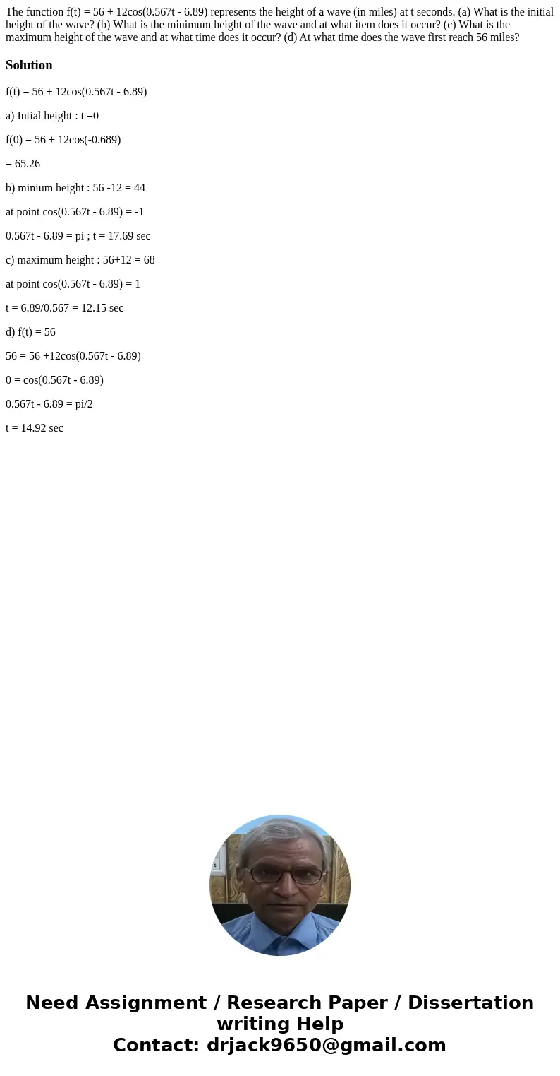 The function f(t) = 56 + 12cos(0.567t - 6.89) represents the height of a wave (in miles) at t seconds. (a) What is the initial height of the wave? (b) What is   The function f(t) = 56 + 12cos(0.567t - 6.89) represents the height of a wave (in miles) at t seconds. (a) What is the initial height of the wave? (b) What is