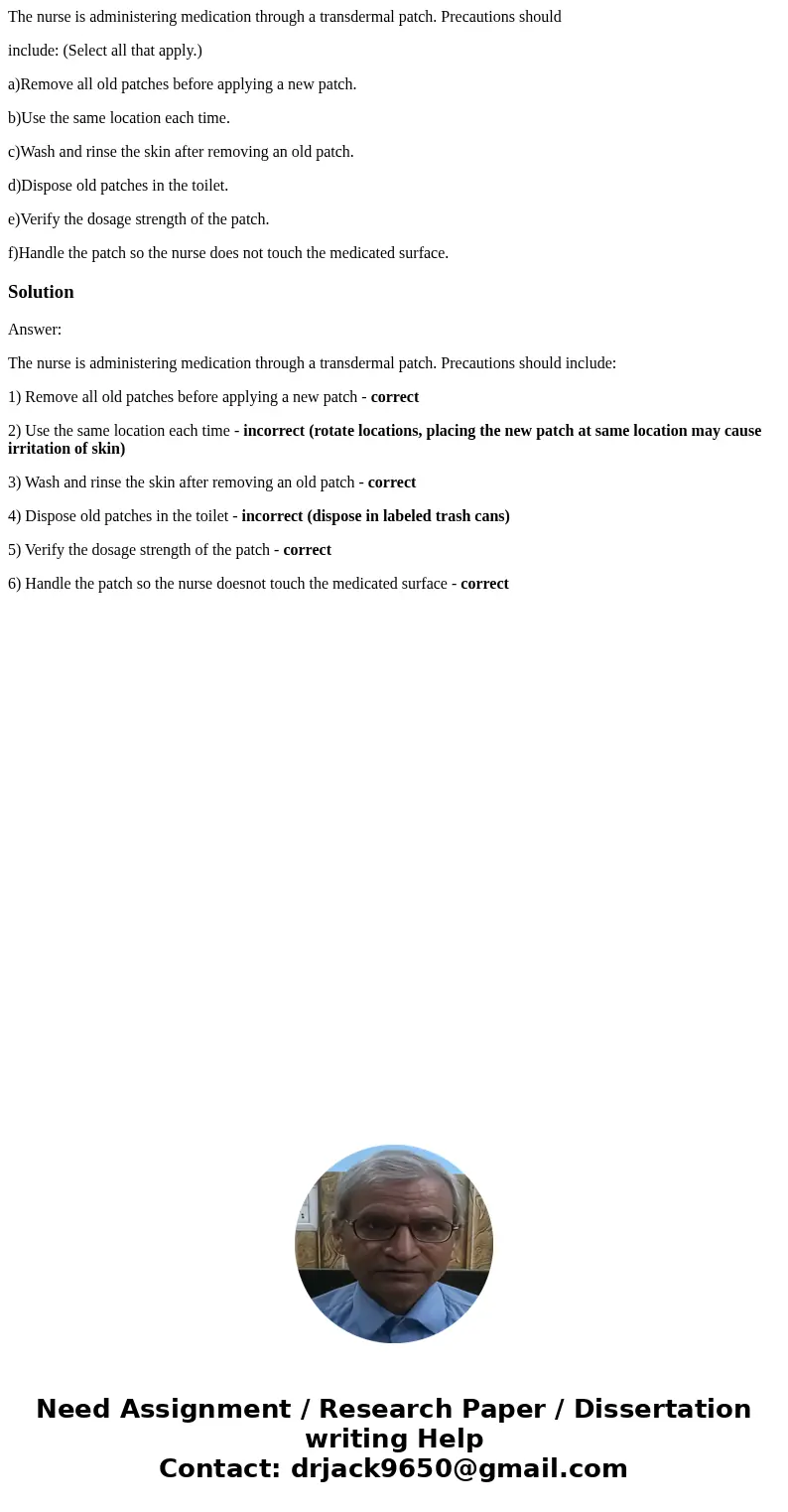 The nurse is administering medication through a transdermal patch. Precautions should include: (Select all that apply.) a)Remove all old patches before applying The nurse is administering medication through a transdermal patch. Precautions should include: (Select all that apply.) a)Remove all old patches before applying