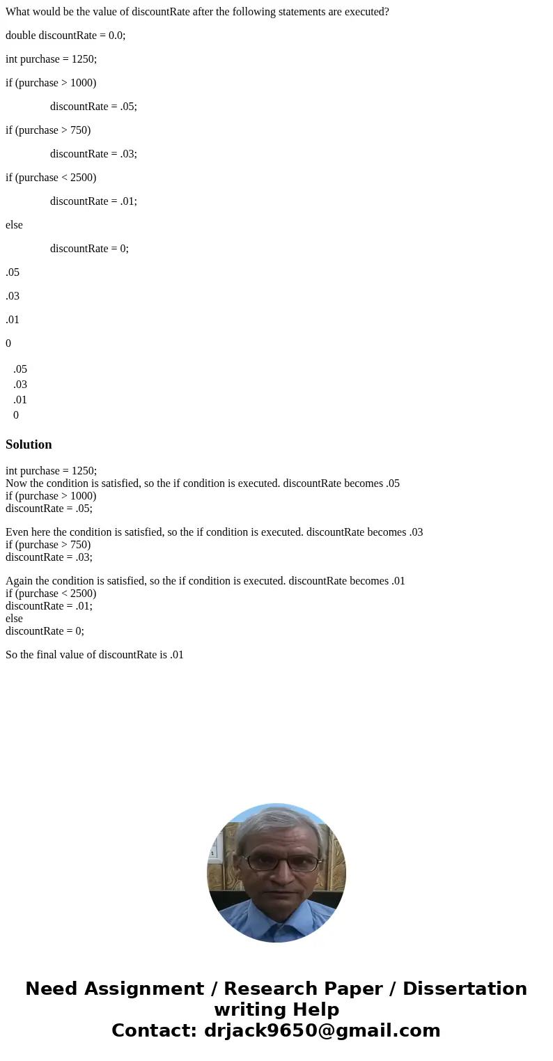 What would be the value of discountRate after the following statements are executed? double discountRate = 0.0; int purchase = 1250; if (purchase > 1000) dis What would be the value of discountRate after the following statements are executed? double discountRate = 0.0; int purchase = 1250; if (purchase > 1000) dis