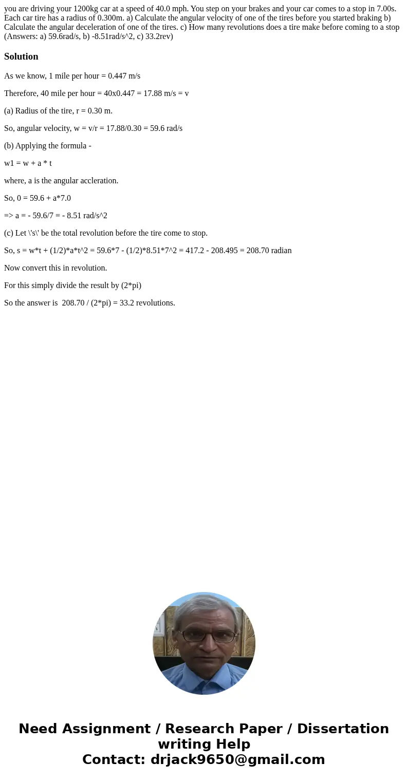 you are driving your 1200kg car at a speed of 40.0 mph. You step on your brakes and your car comes to a stop in 7.00s. Each car tire has a radius of 0.300m. a) 