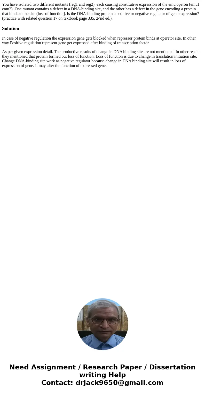 You have isolated two different mutants (reg1 and reg2), each causing constitutive expression of the emu operon (emu1 emu2). One mutant contains a defect in a   You have isolated two different mutants (reg1 and reg2), each causing constitutive expression of the emu operon (emu1 emu2). One mutant contains a defect in a