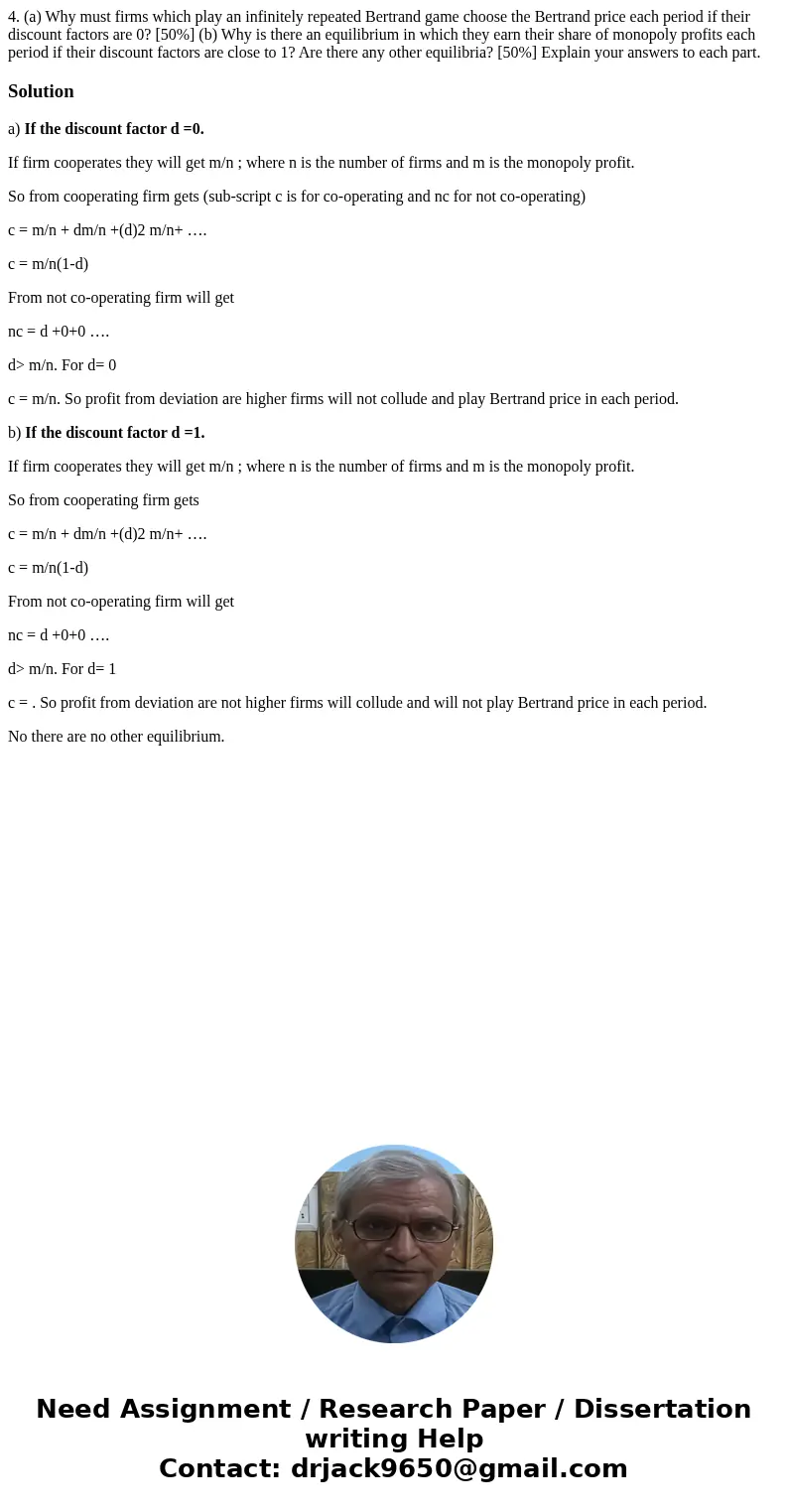  4. (a) Why must firms which play an infinitely repeated Bertrand game choose the Bertrand price each period if their discount factors are 0? [50%] (b) Why is t