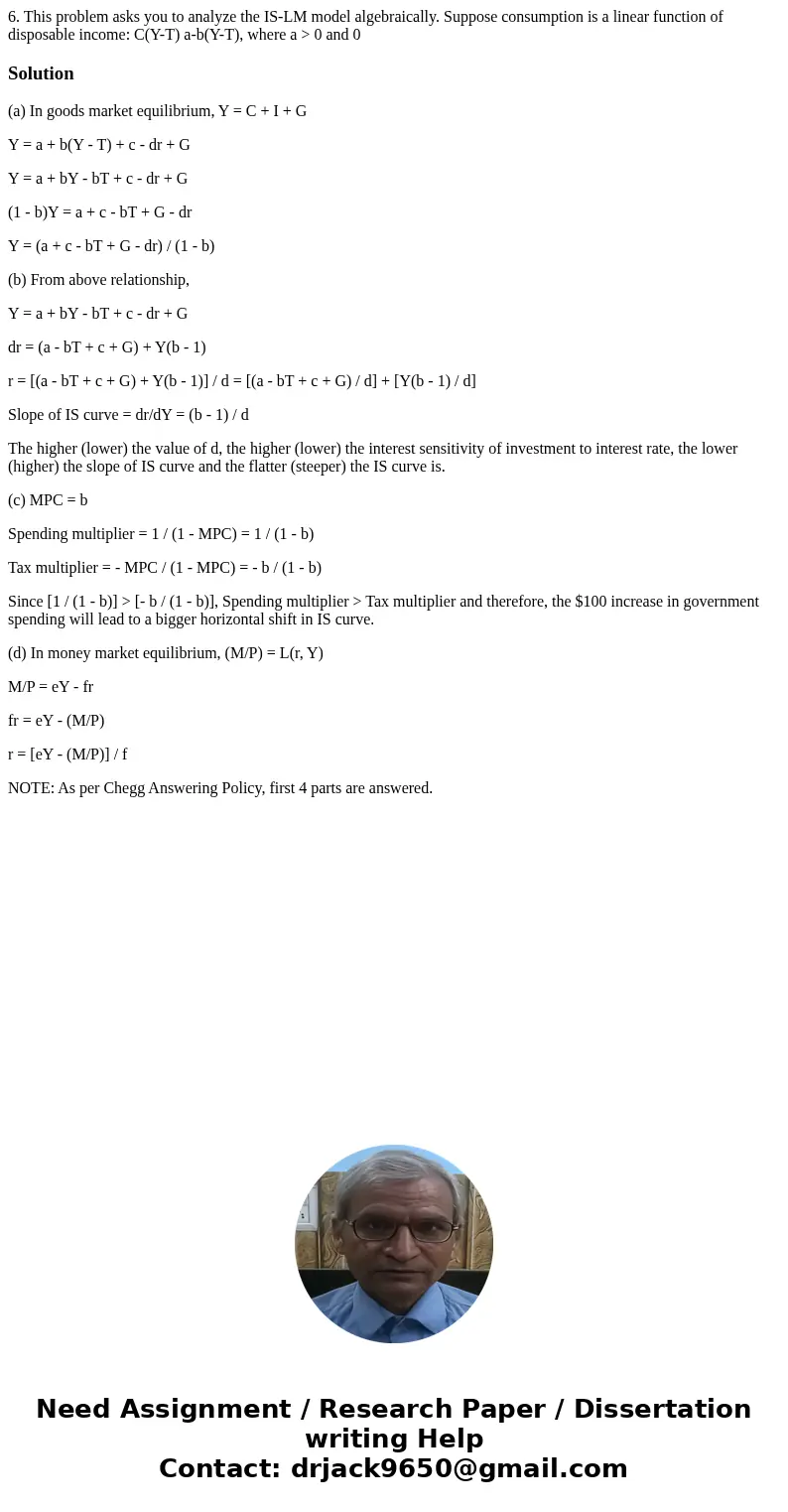 6. This problem asks you to analyze the IS-LM model algebraically. Suppose consumption is a linear function of disposable income: C(Y-T) a-b(Y-T), where a >  6. This problem asks you to analyze the IS-LM model algebraically. Suppose consumption is a linear function of disposable income: C(Y-T) a-b(Y-T), where a >