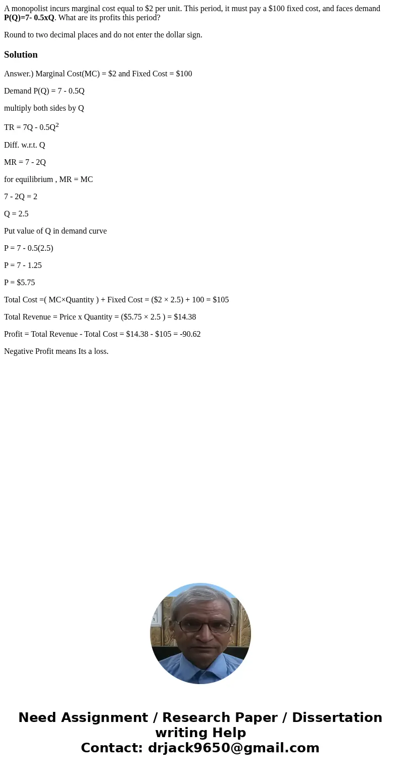 A monopolist incurs marginal cost equal to $2 per unit. This period, it must pay a $100 fixed cost, and faces demand P(Q)=7- 0.5xQ. What are its profits this pe A monopolist incurs marginal cost equal to $2 per unit. This period, it must pay a $100 fixed cost, and faces demand P(Q)=7- 0.5xQ. What are its profits this pe