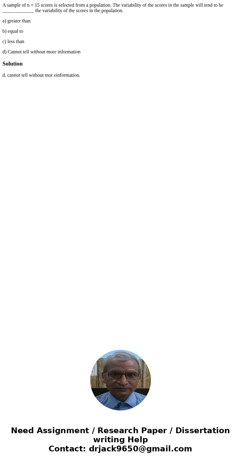 A sample of n = 15 scores is selected from a population. The variability of the scores in the sample will tend to be _____________ the variability of the scores A sample of n = 15 scores is selected from a population. The variability of the scores in the sample will tend to be _____________ the variability of the scores