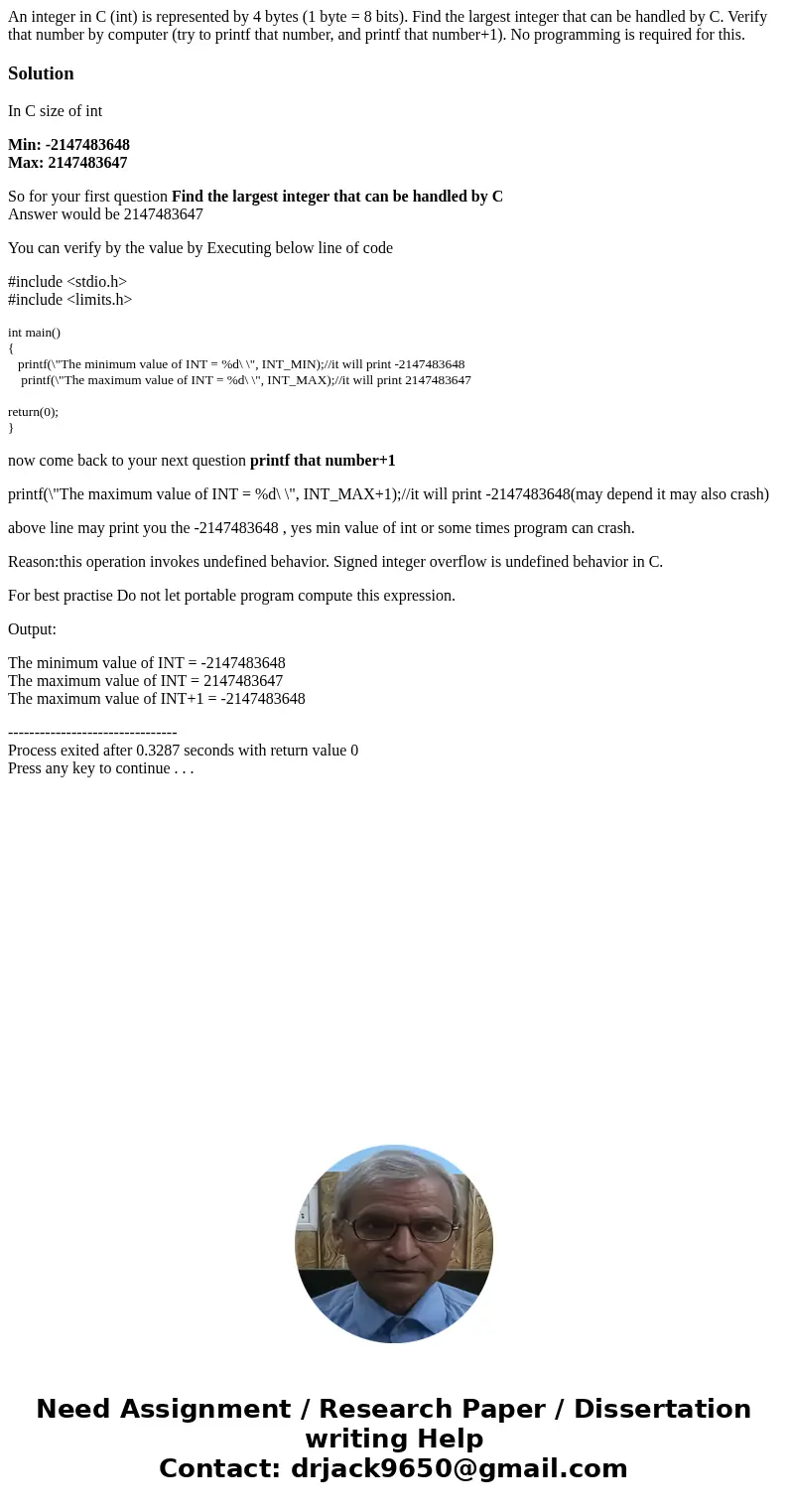 An integer in C (int) is represented by 4 bytes (1 byte = 8 bits). Find the largest integer that can be handled by C. Verify that number by computer (try to pri