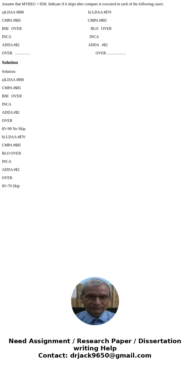 Assume that MYREG = 85H. Indicate if it skips after compare is executed in each of the following cases: a)LDAA #$90 b) LDAA #$70 CMPA #$85 CMPA #$85 BHI OVER BL Assume that MYREG = 85H. Indicate if it skips after compare is executed in each of the following cases: a)LDAA #$90 b) LDAA #$70 CMPA #$85 CMPA #$85 BHI OVER BL